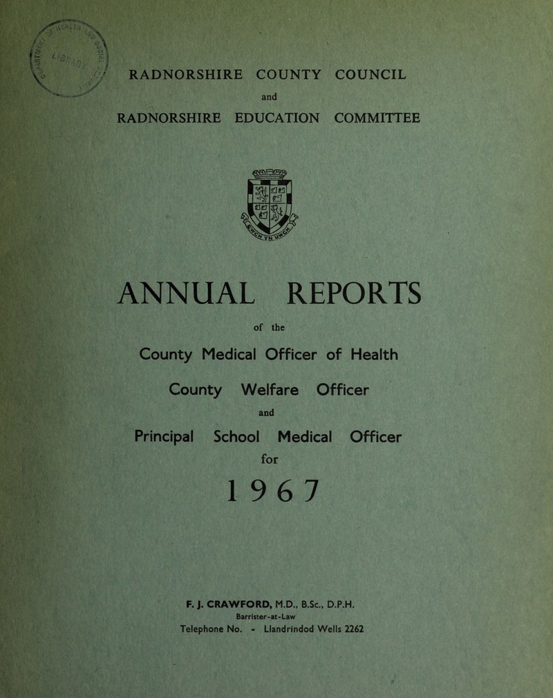 RADNORSHIRE EDUCATION COMMITTEE ANNUAL REPORTS of the County Medical Officer of Health County Welfare Officer and Principal School Medical Officer for 196 7 F. J. CRAWFORD, M.D., B.Sc., D.P.H. Barrister-at-Law Telephone No. - Llandrindod Wells 2262