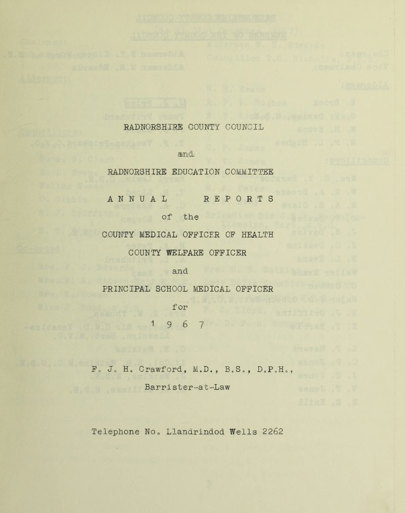 aai&i RADNORSHIRE EDUCATION COMMITTEE ANNUAL REPORTS of the COUNTY MEDICAL OFFICER OF HEALTH COUNTY WELFARE OFFICER and PRINCIPAL SCHOOL MEDICAL OFFICER for 19 6 7 Fs Jo H„ Crawford, M.D,, BtSa, D#PoHa Barrister=at=Law