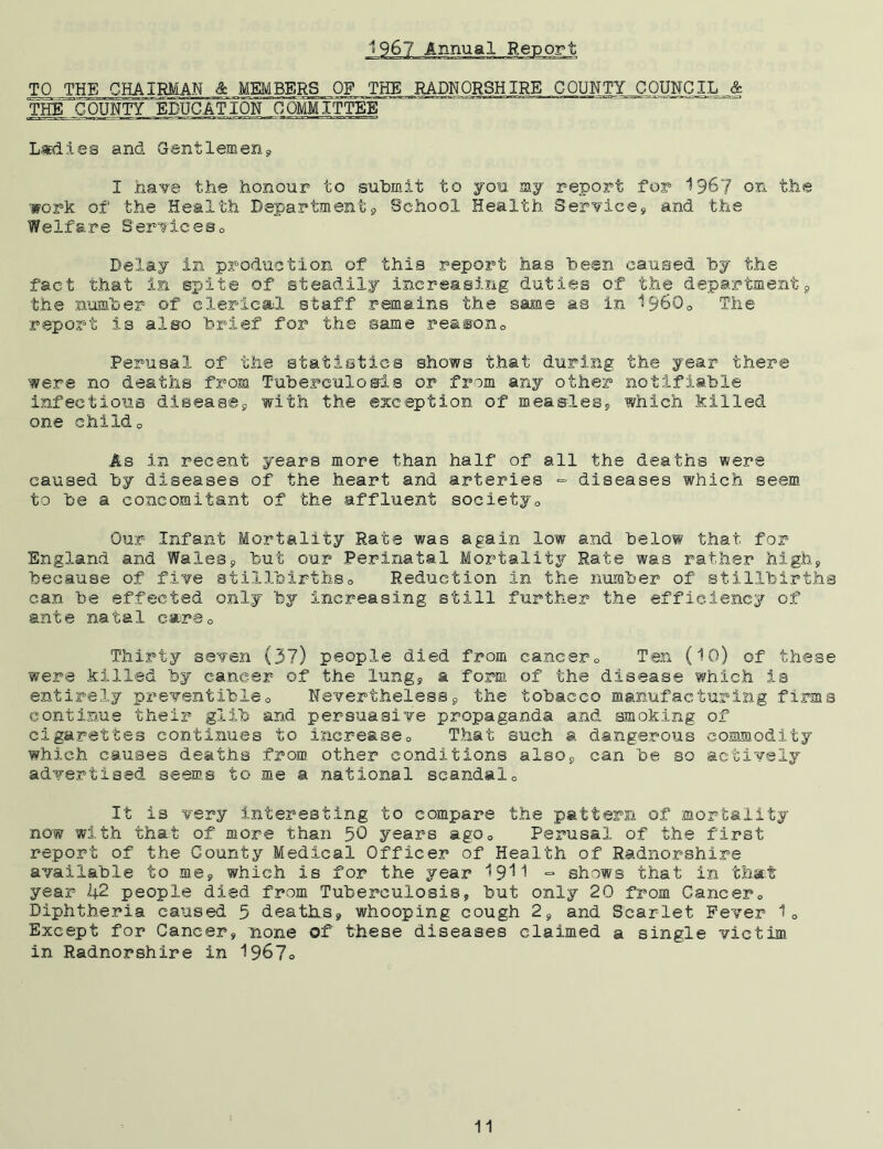 1967 Annual Report TO THE CHAIRMAN & ^MEMBERS OF THE RADNORSHIRE CQUNTYJ3QUNCIL £ THE COUNTY EDUCATION COMMITTEE Ladies and Gentlemen, I have the honour to submit to you my report for 1967 on the work of the Health Department, School Health Service, and the Welfare Services0 Delay in production of this report has been caused by the fact that in spite of steadily increasing duties of the department, the number of clerical staff remains the same as in 1960o The report is also brief for the same reasonc Perusal of the statistics shows that during the year there were no deaths from Tuberculosis or from any other notifiable infectious disease, with the exception of measles, which killed one childo As in recent years more than half of all the deaths were caused by diseases of the heart and arteries - diseases which seem to be a concomitant of the affluent society0 Our Infant Mortality Rate was again low and below that for England and Wales, but our Perinatal Mortality Rate was rather high, because of five stillbirthso Reduction in the number of stillbirths can be effected only by increasing still further the efficiency of ante natal cara0 Thirty seven (37) people died from cancer0 Ten (10) of these were killed by cancer of the lung, a form of the disease which is entirely preventible0 Nevertheless, the tobacco manufacturing firms continue their glib and persuasive propaganda and smoking of cigarettes continues to increase0 That such a dangerous commodity which causes deaths from other conditions also, can be so actively advertised seems to me a national scandal0 It is very interesting to compare the pattern of mortality now with that of more than 50 years ago0 Perusal of the first report of the County Medical Officer of Health of Radnorshire available to me, which is for the year 1911 ■=■ shows that in that year 1(2 people died from Tuberculosis, but only 20 from Cancer0 Diphtheria caused 5 deaths, whooping cough 2, and Scarlet Fever 1Q Except for Cancer, none of these diseases claimed a single victim in Radnorshire in 196?o