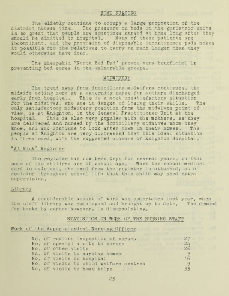 The elderly continue to occupy a large proportion of the district nurses time,, The pressure on beds in the geriatric units is so great that people are sometimes nursed at home long after they should be admitted to hospital,, Many of these patients are incontinent, and the provision of disposable incontinence pads makes it possible for the relatives to carry on much longer than they would otherwise have dcne„ The sheepskin MNorth Bed Pad:l proves very 'beneficial in preventing bed sores in the vulnerable groups0 MIDWIFERY The trend away from domiciliary midwifery continues, the midwife acting more as a maternity nurse for mothers discharged early from hospital0 This is a most unsatisfactory situation for the midwivess who are in danger of losing their skills0 The only satisfactory midwifery position from the midwives point of vie?./, is at Knighton, in the General Practitioner Unit at the hospitalo This is also very popular with the mothers, as they are delivered and nursed by the domiciliary midwives whom they know, and who continue to look after them in their homes0 The people at Knighton are very distressed that this ideal situation is threatened, with the suggested closure of Knighton Hospital,, ’At Risk” The register has now been kept for several years, so that acme of the children are of. school a go 0 When the school medical sard is made out, the c-ard from the register is attached, as a reminder throughout school life that this child may need extra supervision,, Library A considerable amount of work was undertaken last year, when the staff library was catalogued and brought up to dsts„ The demand for books b$ nurses however, is disappointing,, STATISTICS ON WORK OF THE NURSING STAFF Work of the Superintendent Nursing Officer NOo of routine inspection of nurses 2? No0 of special visits to nurses 2 4 S3 o 0 of other visits 26 No o of visits to nursing homes c NOo of visits to hospital 16 No o of visits to child welfare centres 9 NOo of visits to home helps 33