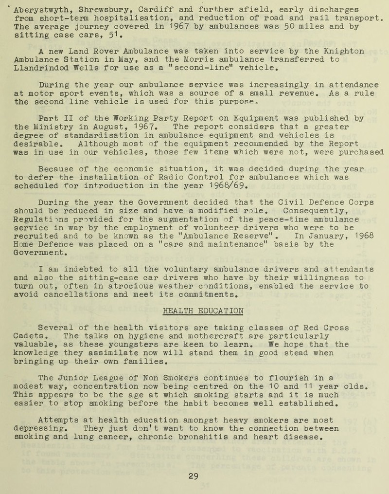 * Aberystwyth, Shrewsbury, Cardiff and further afield, early discharges from short-term hospitalisation, and reduction of road and rail transport. The average journey covered in 1967 by ambulances was 50 miles and by sitting case cars, . A new Land Rover Ambulance was taken into service by the Knighton Ambulance Station in May, and the Morris ambulance transferred to Llandrindod Wells for use as a *'second-line'* vehicle. During the year our ambulance service was increasingly in attendance at motor sport events, which was a source of a small revenue. As a rule the second line vehicle is used for this purpose - Part II of the Working Party Report on Equipment was published by the Ministry in August, 1967. The report considers that a greater degree of standardisation in ambulance equipment and vehicles is desirable. Although most of the equipment recommended by the Report was in use in our vehicles, those few items which were not, were purchased Because of the economic situation, it was decided during the year to defer the installation of Radio Control for ambulances which was scheduled for introduction in the year 1968/69. During the year the Government decided that the Civil Defence Corps should be reduced in size and have a modified role. Consequently, Regulations provided for the augmentation of the peace-time ambulance service in war by the employment of volunteer drivers who were to be recruited and to be known as the Ambulance Reserve. In January, 1968 Home Defence was placed on a care and maintenance basis by the Government. I am indebted to all the voluntary ambulance drivers and attendants and also the sitting-case car drivers who have by their willingness to turn out, often in atrocious weather conditions, enabled the service to avoid cancellations and meet its commitments. HEALTH EDUCATION Several of the health visitors are taking classes of Red Cross Cadets. The talks on hygiene and mothercraft are particularly valuable, as these youngsters are keen to learn. We hope that the knowledge they assimilate now will stand them in good stead when bringing up their own families. The Junior League of Non Smokers continues to flourish in a modest way, concentration now being centred on the 10 and 11 year olds. This appears to be the age at which smoking starts and it is much easier to stop smoking before the habit becomes well established. Attempts at health education amongst heavy smokers are most depressing. They just don’t want to know the connection between smoking and lung cancer, chronic bronshitis and heart disease.