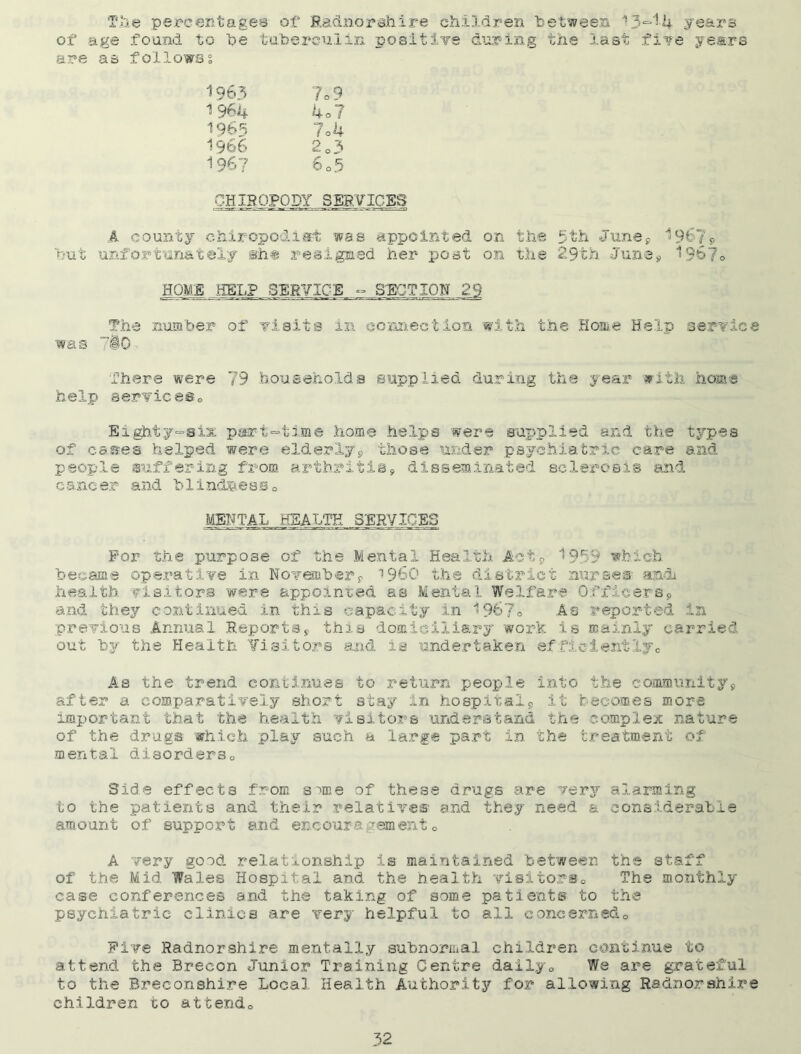Tile percentages of Radnorshire children between 13~14 years of age found to he tuberculin positive during the last five years are as follows % 1963 7c 9 1 964 4o? 19b^ 7o4 1966 2o3 196? 6o5 CHIROPODY .SERVICES A county chiropodist was appointed on the 5th June* 196?* hut unfortunately she resigned her post on the 29th June* 1967° HOME HELP SERVICE - SECTION 29 The number of visits in connection with the Home Help service was 7§0 There were 79 households supplied during the year with home help servicese Eighty“Six part-time home helps were supplied and the types of cases helped were elderly* those under psychiatric care and people suffering from arthritis* disseminated sclerosis and cancer and blindness0 MENTAL HEALTH SERVICES For the purpose of the Mental Health. Act* 1959 which became operative in November* i960 the district nurses- andi health visitors were appointed as Mental Welfare Officers* and they continued in this capacity in 1967® As reported in previous Animal Reports* this domiciliary work is mainly carried out by the Health Visitors and is undertaken efficiently., As the trend continues to return people into the community* after a comparatively short stay in hospital* it bec.om.es more important that the health visitors understand the complex nature of the drugs which play such a large part in the treatment of mental disorders0 Side effects from sune of these drugs are very alarming to the patients and their relatives' and they need & considerable amount of support and encouragement0 A very good relationship is maintained between the staff of the Mid Wales Hospital and the health visitors-., The monthly- case conferences and the taking of some patients to the psychiatric clinics are very helpful to all concerned.. Five Radnorshire mentally subnormal children continue to attend the Brecon Junior Training Centre daily„ We are grateful to the Breconshire Local Health Authority for allowing Radnorshire children to attendo
