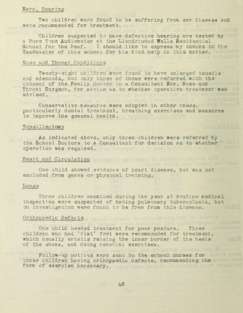 Ears* Hear in Two children were found to be Buffering from ear disease and were recommended for treatment0 Children suspected to have defective hearing are tested by a Pure Tone Audiometer at the Llandrindod Wells Residential School for the Deaf© I should like to express my thanks to the Headmaster of this school for hie kind help in this matter© Nose and ThroatConditions- Twenty-eight children were found to have enlarged tonsils and adenoidsP but only three of these were referred with the consent of the Family Doctor to a Consultant Ear9 Nose and Throat Surgeon9 for advice as to whether operative treatment was advised© Conservative measures were adopted in other cases9 particularly dental treatments breathing exercises and measures to improve the general health© Tonsillectomy As indicated above* only three children were referred by the School Doctors to a Consultant for decision as to whether operation was required© Heart and Circulation One child showed evidence of heart diseases but was not excluded from games or physical training© Lungs Three children examined during the year at routine medical inspection were suspected of having pulmonary tuberculosis* but on investigation were found to be free from this disease© Defects One child needed treatment for poor posture© Three children who had “flat8 feet were recommended for treatment* which usually entails raising the inner border of the heels of the shoes* and doing remedial exercises© Follow-up notices were sent to the school nurses for those children having orthopaedic defects* recommending the form of exercise necessary©
