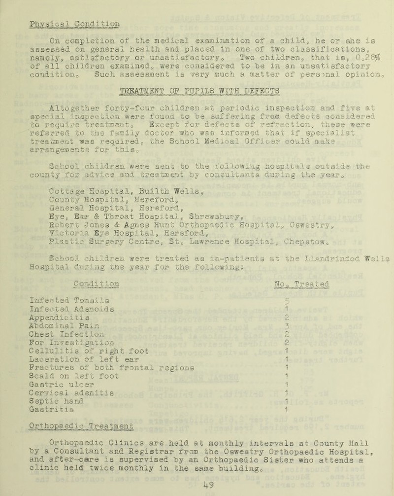 Physical Gondl^ljm On completion of the medical examination of a child* he or she is assessed on general health and placed in one of two classifications* namely* satisfactory or unsatisfactory® Two children* that is* 0®2*S$ of all children examined* were considered to be in an unsatisfactory condition® Such assessment is very much a matter of personal opinion® TOTMjjT. OF PrIP 1LS WITH. DSFEjITS Altogether forty-four children at periodic inspection and five at wen fou c suffe a hh t ■ i t to require treatment® Except for defects of refraction* these were referred to the family doctor who was informed that if specialist treatment was required* the School Med veal Officer could make arrangements for this® School children were sent to the following hospitals outside the; county for advice and treatment by consultants during the year® Qotta.g© HospItaly Bui 1th We 1 Is * County Hospital* Hereford* General, Hospital* Hereford* Eye* Bar & Throat Hospital* Shrewsbury* Robert Jones & Agnes Hunt Orthopaedic Hospital* Oswestry* Victoria Eye- Hospital* Hereford* Plastic Surgery Centre* St® Lawrence Hospital* Chepstowc School children were treated as in-patients at the Llandrindod Wells Hospital during the year for the following? £&3&LM2£ lo^Tr eated Infected Tonsils I nf e c t ed Ad er< o 1 d s App endi c i t i s Abdomina1 Pa in Che st InfectIon For Investigation Cellulitis of right foot Laceration of left ear Fractures of both frontal Scald on left foot Gastric ulcer Cervical adenitis Septic hand Gastritis £ J' 1 2 3 d 2 i 1 regions 1 1 1 4 5 i i Orthopaedic Treatment Orthopaedic Clinics are held at monthly intervals at. County Hall by a Consultant and Registrar from the Oswestry Orthopaedic Hospital, and after-care :.s supervised by an Orthopaedic Sister who attends a clinic held twice monthly in the same building®