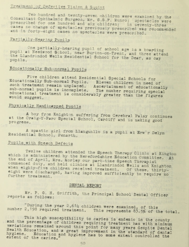 1*0 hundred and twenty-seven* children were evsai'i*'* b» «w* Consultant Cphtha^ic Surgeon, Mr, 8.S.F. Bunro• SS&T-s were prescribed ,or one hundred end six children} in seventy-three ,*|ef SP*d‘*dlea previously prescribed was recommended x‘a n c«ses no spectacles were prescribed0 Partial YaS p?rti?1iyrheaitin^ PUPA1 of school age is a boarding pupi at ;V«eu#oou School9 near Burton-on-Trent, and three attend the iilandrmdod Weils Residential School for the Deaf as pupilso J Educationally Sub-normal Pupils day Piye children attend Residential Special Schools for ily Sub-nornia1 Pupils0 Eleven children in need of fjk1 ureatment remain unplaced0 Ascertainment of educationally sub -norm a 1 pup 12, s is incomplete. The number requiring special wouldtsuggLtreatment 18 considerably grater than the'figures Pky.Mha.lly Handicapped Punlla the £*?y £r2“ K^g^-ton suffering from Cerebral Palsy continues The ^r*ig~Y~Parc Special School, Cardiff and is making good at progress. ReeidenU:ricthoo!^leS^1*a8Unll° i8 * ** *** Pupils with Speech Defects v- % children attended the Speech Therapy Clinic at Kington ^h-Cerd8'^d^lni?teSed hr t?e Herefordshil‘e Education Committee, it CliniCS Llandrindod'ffelis0**?^Knighton tht u hlidr?n r®cei¥ed treatment. Of these, thirty- fu^thsJ treatment!8'’ ha¥1Eg lmPro,?ed sufficiently to require no DENTAL REPORT Mr. P. G. H. Griffith, reports ae followss the Principal School Dental Officer number During the year '1,614 children were examined, of this required treatment. This represents 83.5$ of the total. aTV, 4.^* 13 susceptibility to caries is endemic in the countv A percentage Ox children requiring treatment has with minimum this point for many years despite Dental at improvement in the standard, of dental variations remained around Health Education, and a gr< hygiene extent of Education and the caries.J' hygiene lias to some extent controlledthe