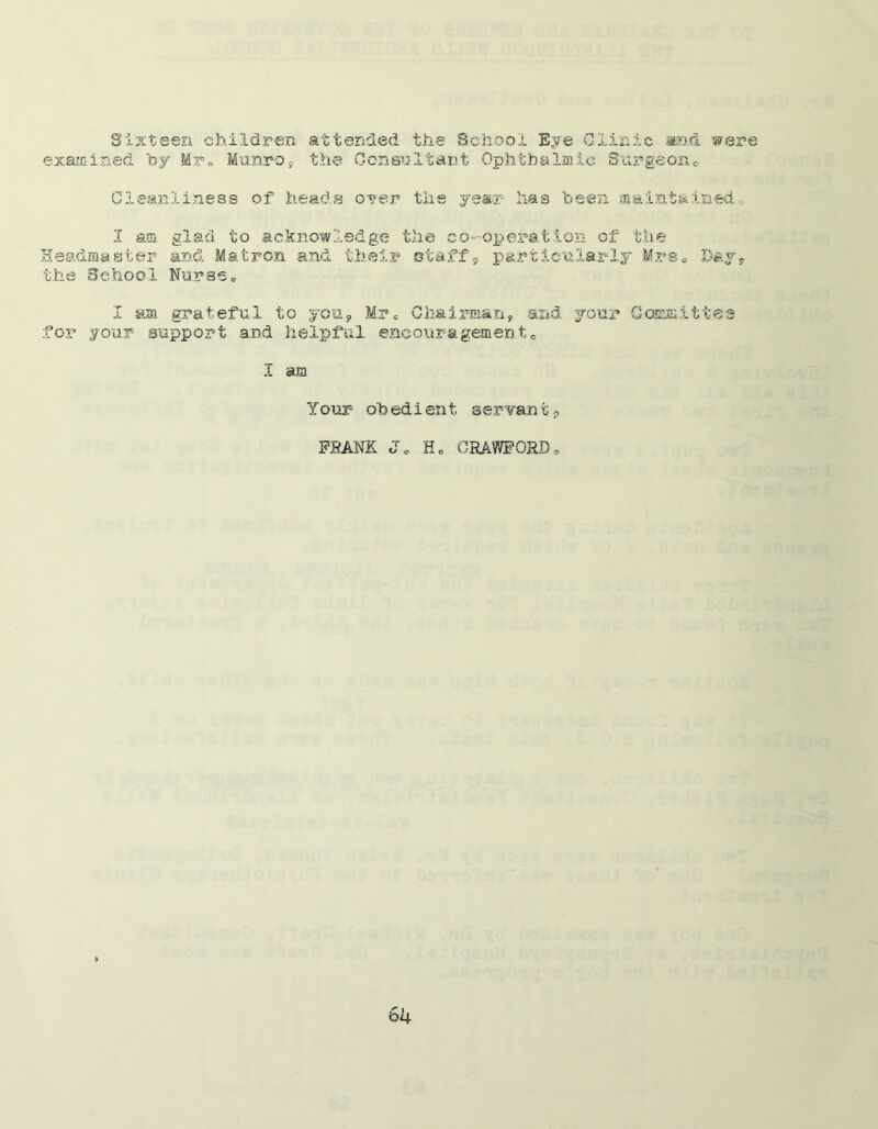 Sixteen children attended the School Eye Clinic ©id were examined by Mr* Munro, the Consultant Ophthalmic Surgeon0 Cleanliness of heads over the year lias been maintained. I am glad to acknowledge the co-operation of the Headmaster and Matron and their staff9 particularly Mrs* Day, the School Nurse„ I mm grateful to you, Mrc Chairman, and your Committee for your support and helpful encouragement,. I am Your oh ed i en t servan t p FRANK T t/ o H0 CRAWFORD