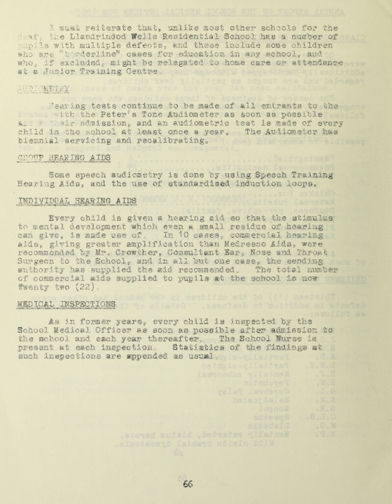 1 miiitt reiterate that* unlike most other schools for the af$. the Llandrindod Welle Residential School has a number of .c:pils with multiple defeats* and these include some 'Children who arc. *vborderline” cases for education in any school* and who* if excluded* might he relegated to home care or attendance at a Junior Training Centre Tearing tests continue to fca made of all entrants to the ith the Peter® s Tone Audiometer as soon as possible an: .?■ ..?ir admission* and an audiometric test is made of every child in the school at least once a year® The Audiometer has biennial servicing and recalibrating® CroyTP REARING AIDS Some speech audiometry is done by using Speech Training Hearing Aids* and the use of standardised induction loops* IISIVIDi;AL HEAR XRG_ A IPS Every child is given a. hearing aid so that the stimulus to mental development which even a small residue of hearing can give, is made use off In 10 eases* commercial hearing aids, giving greater amplification than Medreseo Aids* were recommended by Mr® Growther. Consultant Ear* Rose and Throat Surgeon to the School* and in all but one case* the sending authority has supplied the aid recommended. The total number of commercial aids supplied to pupils at the school i® now twenty two (22) c MEDICAL INSPECTIONS g v'l'i >—- 1 jr— —i ST.EJS- tts —•a.—ii.!—.'■-i ~—ixr TT-cra • As in former years* every child ie inspected by the School Medical Officer as soon as possible after admission to the school and each year thereafter. The School Nurse is present at each inspection. Statistics of the finding® tat euch inspections are appended its usual..