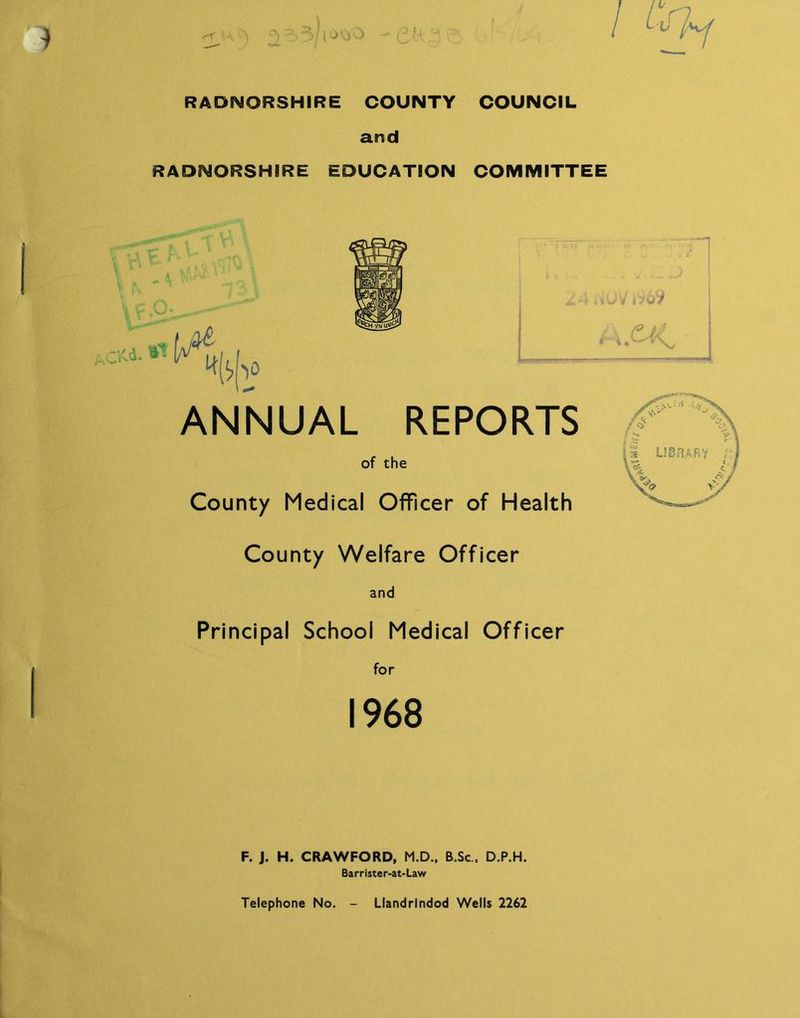 J; i oij 0 I. I1 r u RADNORSHIRE COUNTY COUNCIL and RADNORSHIRE EDUCATION COMMITTEE * ktf 24 ,wV i969 A.£< ^[*> ANNUAL REPORTS of the County Medical Officer of Health County Welfare Officer and Principal School Medical Officer for 1968 F. J. H. CRAWFORD, M.D., B.Sc . D.P.H. Barrister-at-Law Telephone No. Llandrindod Wells 2262