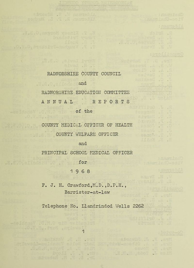 RADNORSHIRE COUNTY COUNCIL and RADNORSHIRE EDUCATION COMMITTEE ANNUAL REPORTS of the COUNTY MEDICAL OEFICER OF HEALTH COUNTY WELFARE OFFICER and PRINCIPAL SCHOOL MEDICAL OFFICER for 19 6 8 F. J. H. Crawford,M.D.,D.P.H., Barrister-at-law Telephone No. Llandrindod Wells 2262