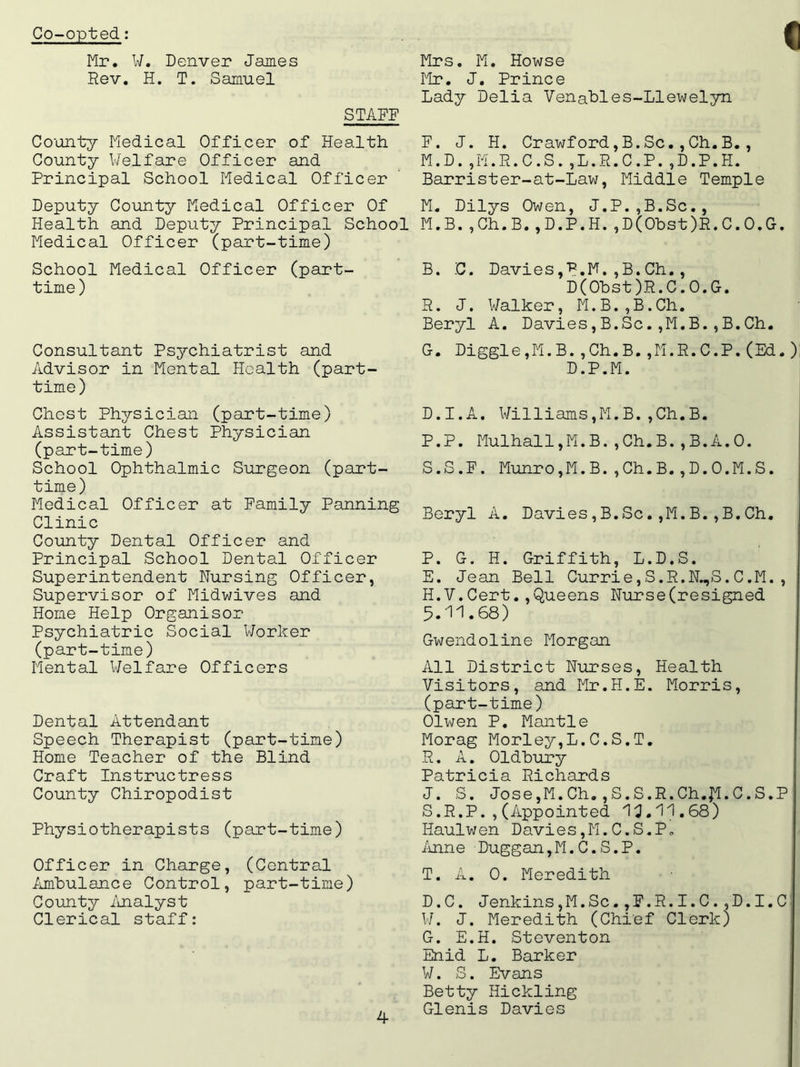 Co-opted: Mr. W. Denver James Rev. H. T. Samuel STAFF County Medical Officer of Health County Welfare Officer and Principal School Medical Officer Deputy County Medical Officer Of Health and Deputy Principal School Medical Officer (part-time) School Medical Officer (part- time ) Consultant Psychiatrist and Advisor in Mental Health (part- time) Chest Physician (part-time) Assistant Chest Physician (part-time) School Ophthalmic Surgeon (part- time) Medical Officer at Family Panning Clinic County Dental Officer and Principal School Dental Officer Superintendent Nursing Officer, Supervisor of Midwives and Home Help Organisor Psychiatric Social Worker (part-time) Mental Welfare Officers Dental Attendant Speech Therapist (part-time) Home Teacher of the Blind Craft Instructress County Chiropodist Physiotherapists (part-time) Officer in Charge, (Central Ambulance Control, part-time) County Analyst Clerical staff: I Mrs. M. Howse Mr. J. Prince Lady Delia Venables-Llewelyn F. J. H. Crawford,B.Sc.,Ch.B., M.D.jM.R.C.S.,L.R.C.P.,D.P.H. Barrister-at-Law, Middle Temple M. Dilys Owen, J.P.,B.Sc., M.B.,Ch.B.,D.P.H.,D(Obst)R.C.O.G. B. C. Davies,P.M. ,B. Ch., D(Obst )R. C. 0. G. R. J. Walker, M.B.,B.Ch. Beryl A. Davies,B.Sc.,M.B.,B.Ch. G-. Diggle ,M. B. ,Ch. B. ,M.R.C.P. (Ed. ) D.P.M. D.I.A, Williams,M.B.,Ch.B. P.P. Mulhall,M.B.,Ch.B.,B.A.O. S.S.F. Munro,M.B.,Ch.B.,D.O.M.S. Beryl A. Davies,B.Sc.,M.B.,B.Ch. P. G. H. Griffith, L.D.S. E. Jean Bell Currie,S.R.N„,S.C.M. , H.V.Cert.,Queens Nurse(resigned 5.11.68) Gwendoline Morgan All District Nurses, Health Visitors, and Mr.H.E. Morris, (part-time) Olwen P. Mantle Morag Morley,L.C.S.T. R. A. Oldbury Patricia Richards J. S. Jose,M.Ch. ,S.S.R.Ch.£l.C.S.P S. R.P.,(Appointed 13.11.68) Haulwen Davies,M.C.S.P. Anne Duggan,M.C.S.P. T. A. 0. Meredith D.C. Jenkins,M.Sc.,F.R.I.C.,D.I. C W. J. Meredith (Chief Clerk) G. E.H. Steventon Enid L. Barker W. S. Evans Betty Hickling Glenis Davies