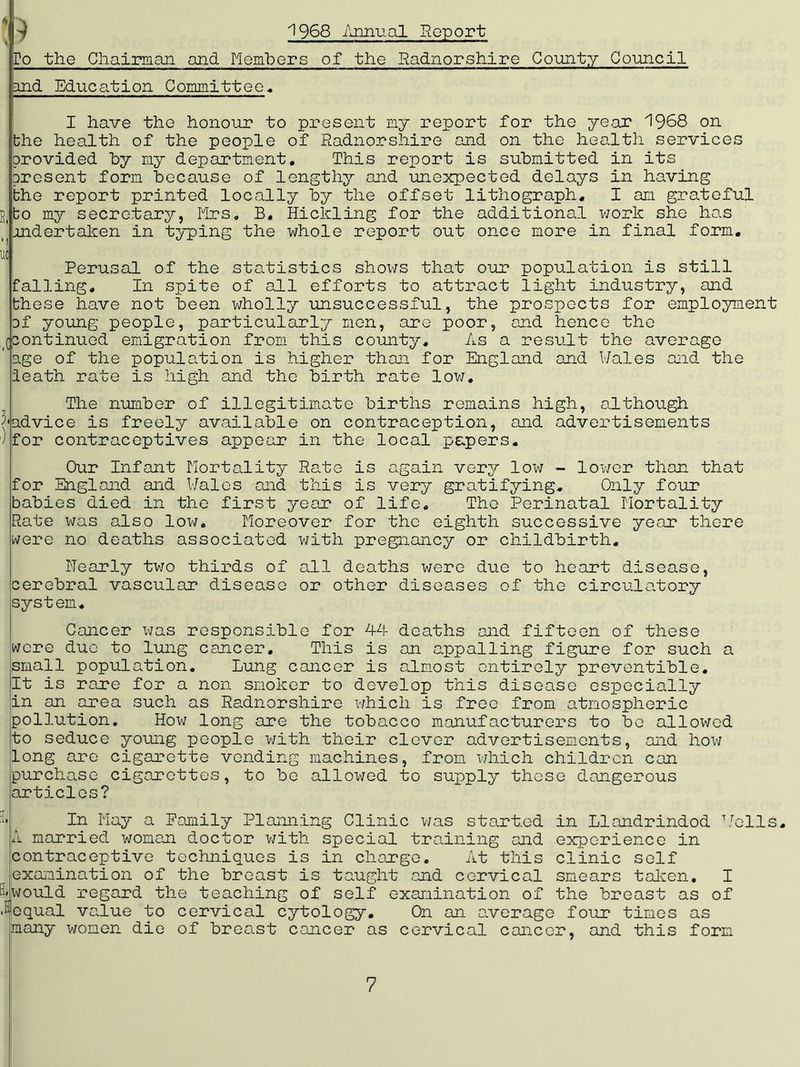 1968 Annual Report lo the Chairman and Members of the Radnorshire County Council and Education Committee. I have the honour to present my report for the year 1968 on the health of the people of Radnorshire and on the health services provided by my department. This report is submitted in its present form because of lengthy and unexpected delays in having the report printed locally by the offset lithograph. I am grateful R(bo my secretary, Mrs. B. Hickling for the additional work she has i(undertaken in typing the whole report out once more in final form. uc Perusal of the statistics shows that our population is still falling. In spite of all efforts to attract light industry, and these have not been wholly unsuccessful, the prospects for employment of young people, particularly men, are poor, and hence the |((continued emigration from this county. As a result the average ' age of the population is higher than for England and Wales and the ieath rate is high and the birth rate low. The number of illegitimate births remains high, although 5'advice is freely available on contraception, and advertisements ) for contraceptives appear in the local papers. Our Infant Mortality Rate is again very low - lower than that for England and Wales and this is very gratifying. Only four babies died in the first year of life. The Perinatal Mortality Rate was also low. Moreover for the eighth successive year there were no deaths associated with pregnancy or childbirth. Nearly two thirds of all deaths were due to heart disease, cerebral vascular disease or other diseases of the circulatory system. Cancer was responsible for 44 deaths and fifteen of these were duo to lung cancer. This is an appalling figure for such a small population. Lung cancer is almost entirely preventible. It is rare for a non smoker to develop this disease especially in an area such as Radnorshire which is free from atmospheric pollution. How long are the tobacco manufacturers to be allowed to seduce young people with their clever advertisements, and how long are cigarette vending machines, from which children can purchase cigarettes, to be allowed to supply those dangerous articles? In May a Family Planning Clinic was start.ed in Llandrindod Wells. A married woman doctor with special training and experience in contraceptive techniques is in charge. At this clinic self examination of the breast is taught and cervical smears taken. I H-would regard the teaching of self examination of the breast as of Jequal value to cervical cytology. On an average four times as many women die of breast cancer as cervical cancer, and this form