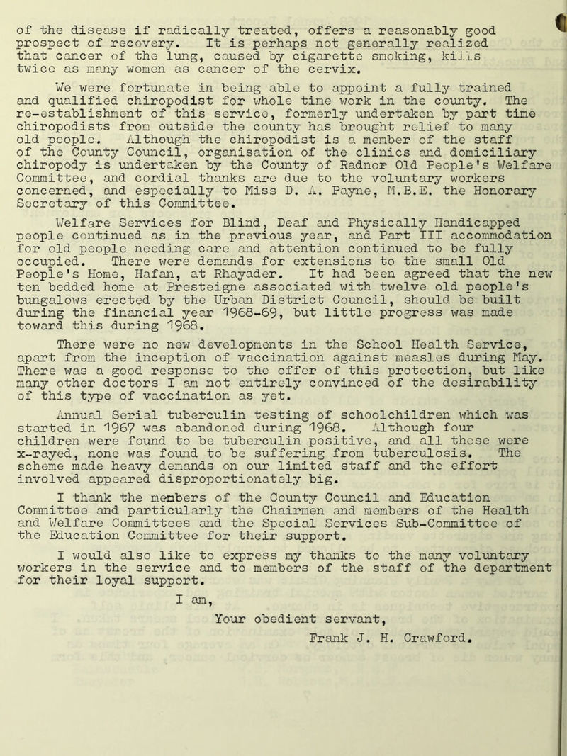 of the disease if radically treated, offers a reasonably good prospect of recover. It is perhaps not generally realized that cancer of the lung, caused by cigarette smoking, kills twice as many women as cancer of the cervix. We were fortunate in being able to appoint a fully trained and qualified chiropodist for whole tine work in the county. The re-establishment of this service, formerly undertaken by part tine chiropodists from outside the county has brought relief to many old people. Although the chiropodist is a member of the staff of the County Council, organisation of the clinics and domiciliary chiropody is undertaken by the County of Radnor Old People’s Welfare Committee, and cordial thanks are due to the voluntary workers concerned, and especially to Miss D. A. Payne, M.B.E. the Honorary Secretary of this Committee. Welfare Services for Blind, Deaf and Physically Handicapped people continued as in the previous year, and Part III accommodation for old people needing care and attention continued to be fully occupied. There were demands for extensions to the small Old People's Home, Hafan, at Rhayader. It had been agreed that the new ten bedded home at Presteigne associated with twelve old people's bungalows erected by the Urban District Council, should be built during the financial year 1968-69, but little progress was made toward this during 1968. There were no new developments in the School Health Service, apart from the inception of vaccination against measles during May. There was a good response to the offer of this protection, but like many other doctors I am not entirely convinced of the desirability of this type of vaccination as yet. Annual Serial tuberculin testing of schoolchildren which was started in 1967 was abandoned during 1968. Although four children were found to be tuberculin positive, and all these were x-rayed, none was found to be suffering from tuberculosis. The scheme made heavy demands on our limited staff and the effort involved appeared disproportionately big. I thank the members of the County Council and Education Committee and particularly the Chairmen and members of the Health and Welfare Committees and the Special Services Sub-Committee of the Education Committee for their support. I would also like to express ny thanks to the many voluntary workers in the service and to members of the staff of the department for their loyal support. I am, Your obedient servant, Frank J. H. Crawford.