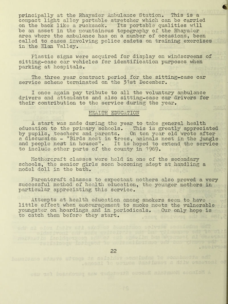 principally at the Rhayader Ambulance Station. This is a compact light alloy portable stretcher which can be carried on the back like a rucksack. Its portable qualities will be an asset in the mountainous topography of the Rhayader area where the ambulance has on a number of occasions, been called to cases involving police cadets on training exercises in the Elan Valley. Plastic signs were acquired for display on windscreens of sitting-case car vehicles for identification purposes when parking at hospitals. The three year contract period for the sitting-case car service scheme terminated on the 31st December. I once again pay tribute to all the voluntary ambulance drivers and attendants and also sitting-case car drivers for their contribution to the service during the year. HEALTH EDUCATION A start was made during the year to take general health education to the primary schools. This is greatly appreciated by pupils, teachers and parents. On ten year old wrote after a discussion - Birds nest in trees, animals nest in the jungle and people nest; in houses. It is hoped to extend the service to include other parts of the county in 1969. Mothercraft classes were held in one of the secondary schools, the senior girls soon becoming adept at handling a model doll in the bath. Parentcraft classes to expectant mothers also proved a very successful method of health education, the younger mothers in particular appreciating this service. Attempts at health education among smokers seem to have little effect when encouragement to smoke meets the vulnerable youngster on hoardings and in periodicals. Our only hope is to catch them before they start.