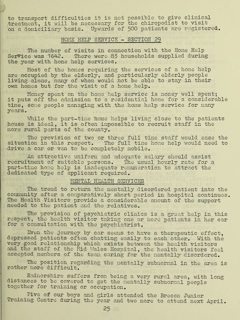 to transport difficulties it is not possible to give clinical treatment, it will be necessary for the chiropodist to visit on a domiciliary basis. Upwards of 500 patients are registered. HOME HELP SERVICE - SECTION 29 The number of visits in connection with the Home Help Service was 164-2. There were 83 households supplied during the year with home help services. Most of the homes requiring the services of a home help are occupied by the elderly, and particularly elderly people living alone, many of whom would not be able to stay in their own homes but for the visit of a home help. Money spent on the home help service is money well spent; it puts off the admission to a residential home for a considerable time, some people managing with the home help service for many years. While the part-time home helps living close to the patients house is ideal, it is often impossible to recruit staff in the more rural parts of the county. The provision of two or three full time staff would ease the situation in this respect. The full time home help would need to drive a car or van to be completely mobile. An attractive uniform and adequate salary should assist recruitment of suitable persons. The usual hourly rate for a part-time home help is inadequate remuneration to attract the dedicated type of applicant required. MENTAL HEALTH SERVICES The trend to return the mentally disordered patient into the community after a comparatively short period in hospital continues. The Health Visitors provide a considerable amount of the support needed to the patient and the relatives. The provision of psychiatric clinics is a great help in this respect, the health visitor taking one or more patients in her car for a consultation with the psychiatrist. Even the journey by car seems to have a therapeutic effect, depressed patients often chatting easily to each other. With the very good relationship which exists between the health visitors and the staff of the Mid Wales Hospital, the health visitors feel accepted members of the team caring for the mentally disordered. The position regarding the mentally subnormal in the area is rather more difficult. Radnorshire suffers from being a very rural area, with long distances to be covered to get the mentally subnormal people together for training or occupation. Five of our boys and girls attended the Brecon Junior Training Centre during the year and two more to attend next April.