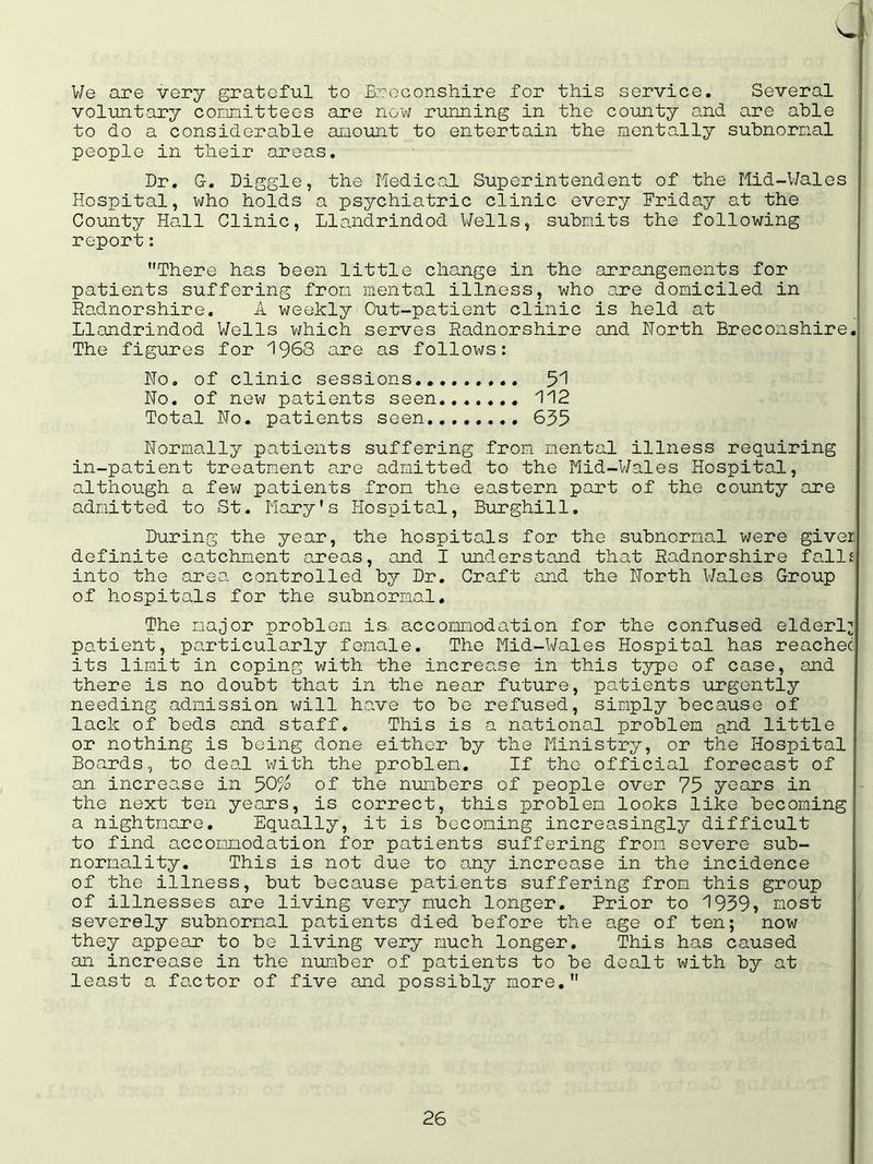 We are very grateful to Breconshire for this service. Several voluntary committees are now running in the county and are able to do a considerable amount to entertain the mentally subnormal people in their areas. Dr. G-. Diggle, the Medical Superintendent of the Mid-Wales Hospital, who holds a psychiatric clinic every Friday at the County Hall Clinic, Llandrindod Wells, submits the following report: There has been little change in the arrangements for patients suffering from mental illness, who are domiciled in Radnorshire. A weekly Out-patient clinic is held at Llandrindod Wells which serves Radnorshire and North Breconshire. The figures for 1963 are as follows: No. of clinic sessions.. 51 No. of new patients seen 112 Total No. patients seen 655 Normally patients suffering from mental illness requiring in-patient treatment are admitted to the Mid-Wales Hospital, although a few patients from the eastern part of the county are admitted to St. Mary's Hospital, Burghill. During the year, the hospitals for the subnormal were giver definite catchment areas, and I understand that Radnorshire fallij into the area controlled by Dr. Craft and the North Wales Group of hospitals for the subnormal. The major problem is accommodation for the confused elderly patient, particularly female. The Mid-Wales Hospital has reachec its limit in coping with the increase in this type of case, and there is no doubt that in the near future, patients urgently needing admission will have to be refused, simply because of lack of beds and staff. This is a national problem a^-d little or nothing is being done either by the Ministry, or the Hospital Boards, to deal with the problem. If the official forecast of an increase in 50% of the numbers of people over 75 years in the next ten years, is correct, this problem looks like becoming a nightmare. Equally, it is becoming increasingly difficult to find accommodation for patients suffering from severe sub- normality. This is not due to any increase in the incidence of the illness, but because patients suffering from this group of illnesses are living very much longer. Prior to 1939> most severely subnormal patients died before the age of ten; now they appear to be living very much longer. This has caused an increase in the number of patients to be dealt with by at least a factor of five and possibly more.