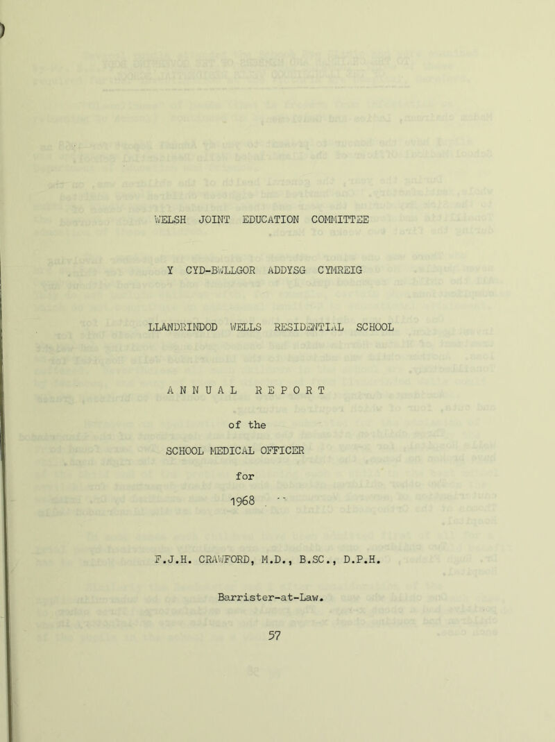 WELSH JOINT EDUCATION COMMITTEE Y CYD-BV/LLGOR ADDYSG CYMREIG LLANDRINDOD WELLS RESIDENTIAL SCHOOL ANNUAL REPORT of the SCHOOL MEDICAL OFFICER for 1968 . '• F.J.H. CRAWFORD, M.D., B.SC., D.P.H. Barrister-at-Law.