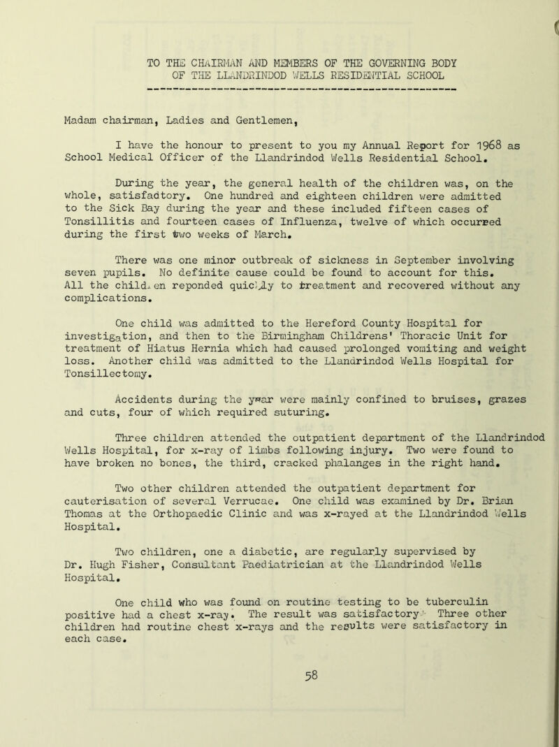 TO THE CHAIRMAN AND MEMBERS OF THE GOVERNING BODY OF THE LLANDRINDOD WELLS RESIDENTIAL SCHOOL Madam chairman, Ladies and Gentlemen, I have the honour to present to you my Annual Report for 1968 as School Medical Officer of the Llandrindod Wells Residential School. During the year, the general health of the children was, on the whole, satisfadtory. One hundred and eighteen children were admitted to the Sick Bay during the year and these included fifteen cases of Tonsillitis and fourteen cases of Influenza, twelve of which occurred during the first towo weeks of March. There was one minor outbreak of sickness in September involving seven pupils. No definite cause could be found to account for this. All the Childs en reponded quicJJLy to treatment and recovered without any complications. One child was admitted to the Hereford County Hospital for investigation, and then to the Birmingham Childrens' Thoracic Unit for treatment of Hiatus Hernia which had caused prolonged vomiting and weight loss. Another child was admitted to the Llandrindod Wells Hospital for Tonsillec tomy. Accidents during the y**ar were mainly confined to bruises, grazes and cuts, four of which required suturing. Three children attended the outpatient department of the Llandrindod Wells Hospital, for x-ray of limbs following injury. Two were found to have broken no bones, the third, cracked phalanges in the right hand. Two other children attended the outpatient department for cauterisation of several Verrucae. One child was examined by Dr. Brian Thomas at the Orthopaedic Clinic and was x-rayed at the Llandrindod Wells Hospital. Two children, one a diabetic, are regularly supervised by Dr. Hugh Fisher, Consultant Paediatrician at the Llandrindod Wells Hospital. One child who was found on routine testing to be tuberculin positive had a chest x-ray. The result was satisfactory'- Three other children had routine chest x-rays and the results were satisfactory in each case.