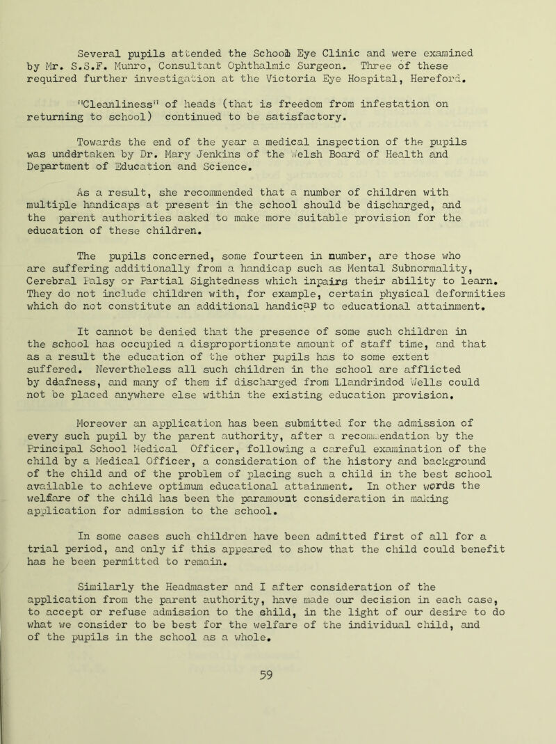 Several pupils attended the School Eye Clinic and were examined by Mr. S.S.F. Munro, Consultant Ophthalmic Surgeon. Three of these required further investigation at the Victoria Eye Hospital, Hereford. Cleanliness of heads (that is freedom from infestation on returning to school) continued to be satisfactory. Towards the end of the year a medical inspection of the pupils was unddrtaken by Dr. Mary Jenkins of the Welsh Board of Health and Department of Education and Science. As a result, she recommended that a number of children with multiple handicaps at present in the school should be discharged, and the parent authorities asked to make more suitable provision for the education of these children. The pupils concerned, some fourteen in number, are those who are suffering additionally from a handicap such as Mental Subnormality, Cerebral Palsy or Partial Sightedness which inpairs their ability to learn. They do not include children with, for example, certain physical deformities which do not constitute an additional handicap to educational attainment. It cannot be denied that the presence of some such children in the school has occupied a disproportionate amount of staff time, and that as a result the education of the other pupils has to some extent suffered. Nevertheless all such children in the school are afflicted by ddafness, and many of them if discharged from Llandrindod Wells could not be placed anywhere else within the existing education provision. Moreover an application has been submitted for the admission of every such pupil by the parent authority, after a recommendation by the Principal School Medical Officer, following a careful examination of the child by a Medical Officer, a consideration of the history and background of the child and of the problem of placing such a child in the best school available to achieve optimum educational attainment. In other we>rds the welfare of the child has been the paramount consideration in making application for admission to the school. In some cases such children have been admitted first of all for a trial period, and only if this appeared to show that the child could benefit has he been permitted to remain. Similarly the Headmaster and I after consideration of the application from the parent authority, have made our decision in each case, to accept or refuse admission to the shild, in the light of our desire to do what we consider to be best for the welfare of the individual child, and of the pupils in the school as a whole.