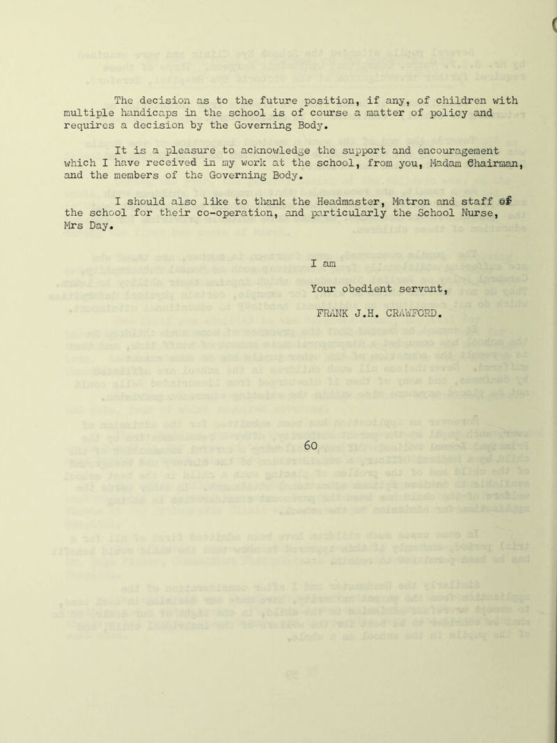 The decision as to the future position, if any, of children with multiple handicaps in the school is of course a matter of policy and requires a decision by the Governing Body. It is a pleasure to acknowledge the support and encouragement which I have received in my work at the school, from you, Madam 6hairman, and the members of the Governing Body. I should also like to thank the Headmaster, Matron and staff §§ the school for their co-operation, and particularly the School Nurse, Mrs Day. I am Your obedient servant, FRANK J.H. CRAWFORD.
