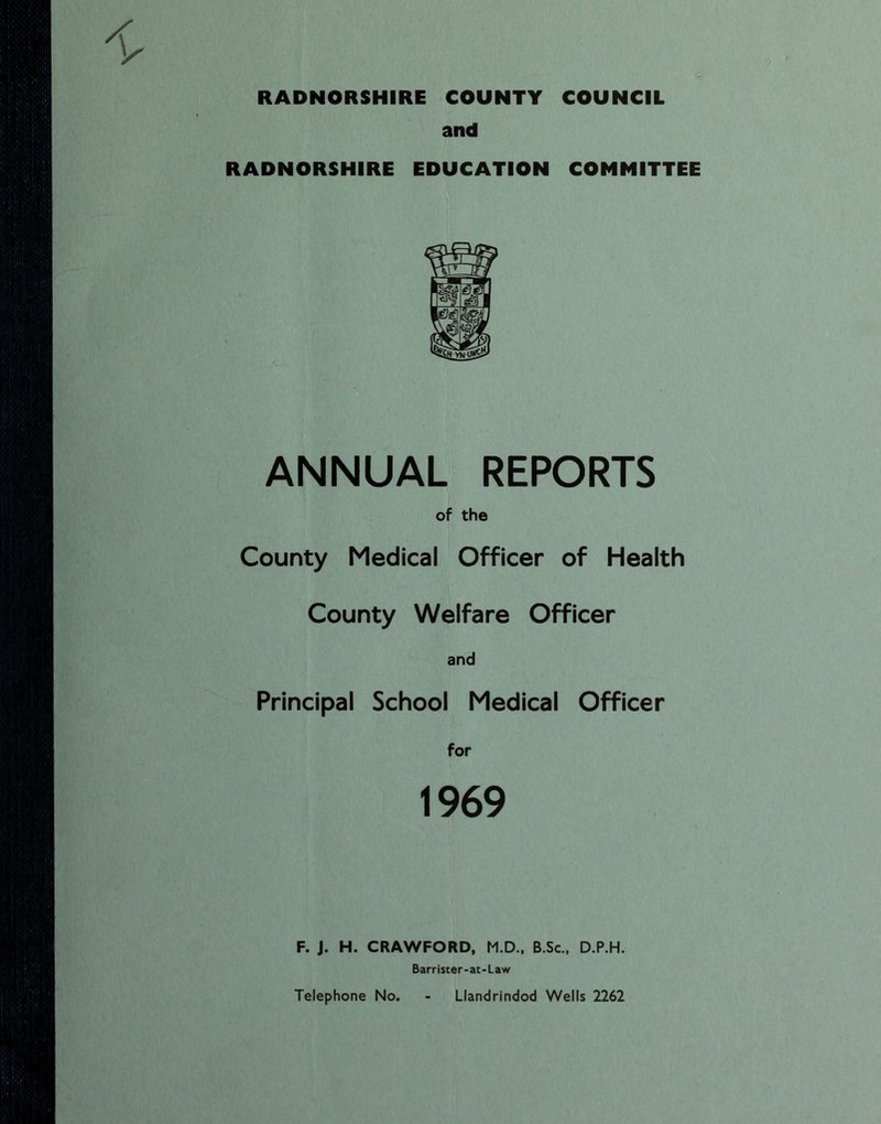 RADNORSHIRE COUNTY COUNCIL and RADNORSHIRE EDUCATION COMMITTEE ANNUAL REPORTS of the County Medical Officer of Health County Welfare Officer and Principal School Medical Officer for 1969 F. J. H. CRAWFORD, M.D., B.Sc., D.P.H. Barriscer-at-Law Telephone No. - Llandrindod Wells 2262