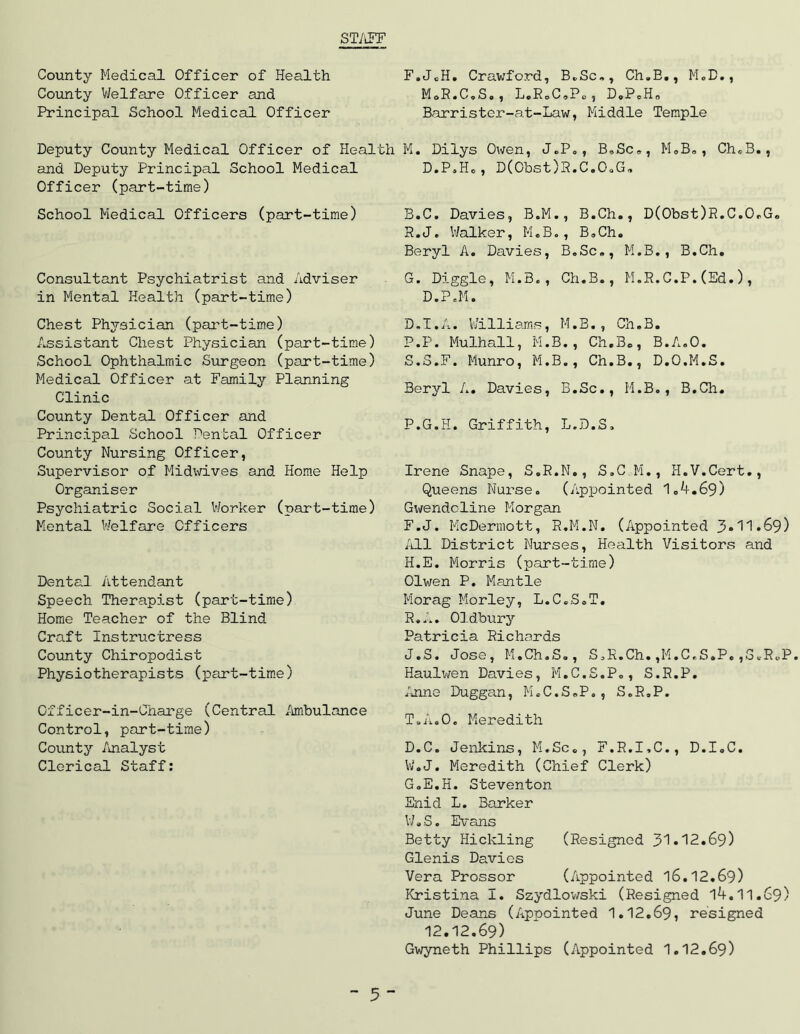 ST/iFF County Medical Officer of Health County Welfare Officer and Principal School Medical Officer Deputy County Medical Officer of Health and Deputy Principal School Medical Officer (part-time) School Medical Officers (part-time) Consultant Psychiatrist and Adviser in Mental Health (part-time) Chest Physician (part-time) Assistant Chest Physician (part-time) School Ophthalmic Surgeon (part-time) Medical Officer at Family Planning Clinic County Dental Officer and Principal School Dental Officer County Nursing Officer, Supervisor of MidvvLves and Hom.e Help Organiser Psychiatric Social Worker (part-time) Mental Welfare Officers Dental Attendant Speech Therapist (part-time) Home Teacher of the Blind Craft Instructress County Chiropodist Physiotherapists (part-tim.e) Officer-in-Charge (Central Ambulance Control, part-time) Covinty /uialyst Clerical Staff: F. JeH, Crawford, B.Sc», Ch,E,, MoD,, MoR.CoSo, LcRoCaPo, DoPoHo Barrister-at-Law, Middle Temple M. Dilys Owen, J.Po , B,Sc,, MoB, , Ch«.B., D.P,H., D(Obst)R.C.OaG, B.C. Davies, B.M., B.Ch., D(Obst)R.C.OrG«, R. J. V/alker, M«B., B,Ch« Beryl A. Davies, B.Sc,, M.B., B.Ch. G. Diggle, M.B., Ch.B., M.R.G.P.(Ed.), D.P.M. D.I.A. V/illiams, M.B., Ch.B. P.P. Mulhall, M.B., Ch.B., B.A.O. S. S.F. Munro, M.B., Ch.B., D.O.M.S. Beryl A. Davies, B.Sc., M.B., B.Ch. P.G.H. Griffith, L.D.S, Irene Snape, S.R.N., S.G M., H.V.Cert., Queens Nurse. (Appointed 1.A.69) Gwendoline Morgan F. J. McDermott, R.M.N. (Appointed 3»'1'1»69) All District Nurses, Health Visitors and H. E. Morris (part-time) Olwen P. Mantle Morag Morley, L.C.S.T. R.J*. On.dbury Patricia Richards J.S. Jose, M.Ch.S,, S.R.Ch.,M.C.S.P.,S.R.P. Haulwen Davies, M.C.S.P., S.R.P. /nine Duggan, M.C.S.P., S.R.P. T. A.O, Meredith D.C. Jenkins, M.Sc., F.R.I.C., D.I.C. W.J. Meredith (Chief Clerk) G. E.H. Steventon Enid L. Barker W»S. Evans Betty Hickling (Resigned 31•12.69) Glenis Davies Vera Prossor (Appointed l6.12.69) Kristina I. Szydlowski (Resigned l4.11.69) June Deans (Appointed 1.12.69, resigned 12.12.69) Gwyneth Phillips (Appointed 1.12.69)