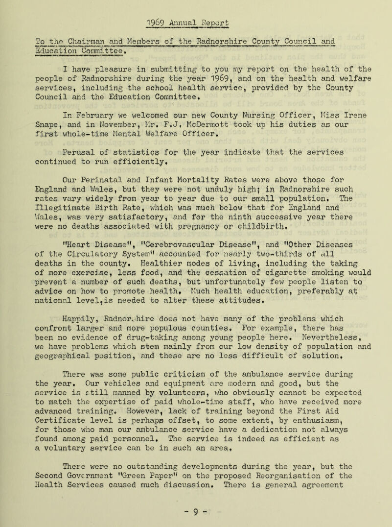 1969 Annual Repojrt To the Chairman and Mepbers of the Radnorghlre County Council and Educ ation Committe e, J have pleasure in submitting to you my report on the health of the people of Radnorshire during the year 19^9, and on the health and welfare services, including the schpol health service, provided by the County Council and the Education Committee, In February we welcomed our new County Nursing Officer, Miss Irene Snape, and in November, Mr, F,J, McDermott took up his duties as our first whole-^tirae Mental VJelfare Officer, Perusal of statistics for the year indicate that the services continued to run efficiently. Our Perinatal and Infant Mortality Rates were above these for England and V/ales, but they viere not unduly high5 in Radnorshire such rates vary widely from year to year due to our small population* The Illegitimate Birth Rate, which was much below that for England and V/ales, was very satisfactory, and for the ninth successive year there were no deaths associated with pregnancy or childbirth, Heart Disease, Cerebrovascular Disease, and Other Diseases of the Circulatory System accounted for nearly two«thirds of all deaths in the county. Healthier modes of living, including the taking of more exercise, less food, and the cessation of cigarette smoking would prevent a number of such deaths, but ynfortunately fevi people listen to advice on how to promote health. Much health education, preferably at national level,is needed to alter these attitudes. Happily, Radnorshire does not have manj'’ of the problems which confront larger and more populous counties. For example, there has been no evidence of drug«taking among young people here. Nevertheless, we have problems which stem mainly from our low density of population and geographical position, and these are no less difficult of solution. There was some public criticism of the ambulance service during the year. Our vehicles and equipment are modern and good, but the service is still manned by volunteers, vAo obviously cannot be expected to match the expertise of paid v/hole-time staff, who have received more advanced training. However, lack of training beyond the First Aid Certificate level is perhaps offset, to some extent, by enthusiasm, for those who man our ambulance service have a dedication not always found among paid personnel. The service is indeed as efficient as a voluntary service can be in such an area. There v;ere no outstanding developments during the year, but the Second Government Green Paper on the proposed Reorganisation of the Health Services caused much discussion. There is general agreement