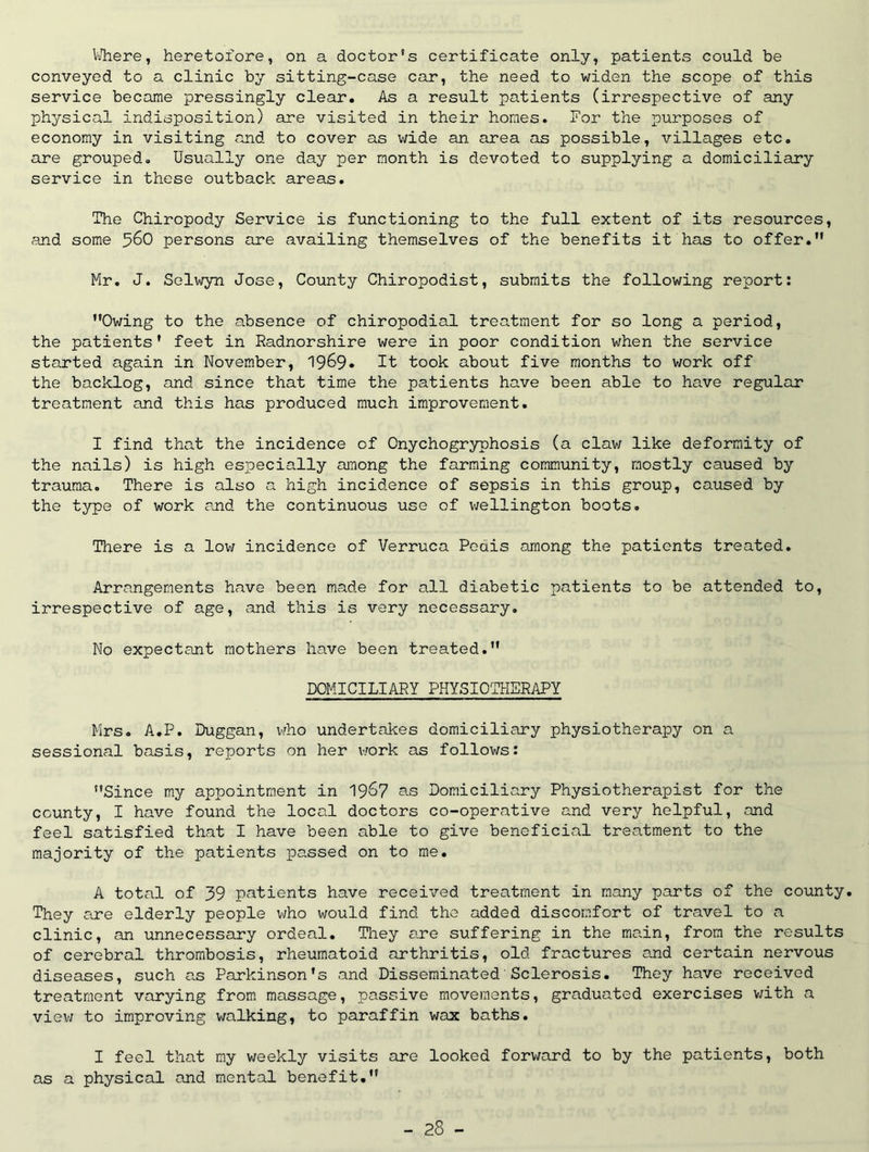 VJhere, heretofore, on a doctor's certificate only, patients could be conveyed to a clinic by sitting-case car, the need to widen the scope of this service became pressingly clear. As a result patients (irrespective of any physical indisposition) are visited in their homes. For the purposes of economy in visiting and to cover as wide an area as possible, villages etc. are grouped. Usually one day per month is devoted to supplying a domiciliary service in these outback areas. The Chiropody Service is functioning to the full extent of its resources, and some 5^0 persons are availing themselves of the benefits it has to offer. Mr, J. Selwyn Jose, County Chiropodist, submits the following report: Owing to the absence of chiropodial treatment for so long a period, the patients’ feet in Radnorshire were in poor condition when the service started again in November, 1969* It took about five months to work off the backlog, £xnd since that time the patients have been able to hcive regular treatment and this has produced much improvement. I find that the incidence of Onychogryphosis (a claw like deformity of the nails) is high especially among the farming community, mostly caused by trauma. There is also a high incidence of sepsis in this group, caused by the type of work end the continuous use of Wellington boots. There is a low incidence of Verruca Pedis among the patients treated. Arrangements have been made for all diabetic patients to be attended to, irrespective of age, and this is very necessary. No expectant mothers have been treated. DOMICILIARY PHYSIOTilERAPY Mrs. A.P. Duggan, vrho undertakes domiciliary physiotherapy on a sessional basis, reports on her v;ork as follows: Since my appointment in 19^7 as Domiciliary Physiotherapist for the county, I have found the local doctors co-operative and very helpful, and feel satisfied that I have been able to give beneficial treatment to the majority of the patients passed on to me. A total of 39 patients have received treatment in many parts of the county. They are elderly people v/ho would find the added discomfort of travel to a clinic, an unnecessary ordeal. They are suffering in the main, from the results of cerebral thrombosis, rheumatoid arthritis, old fractures ouid certain nervous diseases, such as Parkinson’s and Disseminated'Sclerosis. They have received treatment varying from massage, passive movements, graduated exercises v;ith a viev; to improving walking, to paraffin wax baths. I feel that my weekly visits are looked forward to by the patients, both as a physical and mental benefit.