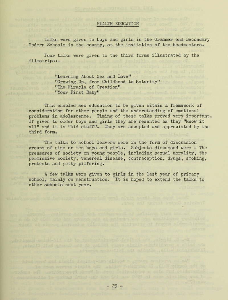 HEALTH EDUCATION Talks were given to boys and girls in the Grammar and Secondary Modern Schools in the county, at the invitation of the Headmasters. Four talks were given to the third forms illustrated by the filmstrips '’Learning About Sex and Love” Growing Up, from Childhood to Maturity The Miracle of Creation Your First Baby This enabled sex education to be given within a framework of consideration for other people and the understanding of emotional problems in adolescence. Timing of these talks proved very important. If given to older boys and girls they are resented as they know it all and it is kid stuff. They are accepted and appreciated by the third form. The talks to school leavers were in the form of discussion groups of nine or ten boys and girls. Subjects discussed were - The pressures of society on yo\mg people, including sexual morality, the permissive society, venereal disease, contraception, drugs, smoking, protests and petty pilfering, A few talks were given to girls in the last year of primary school, mainly on menstruation. It is hoped to extend the talks to other schools next year.