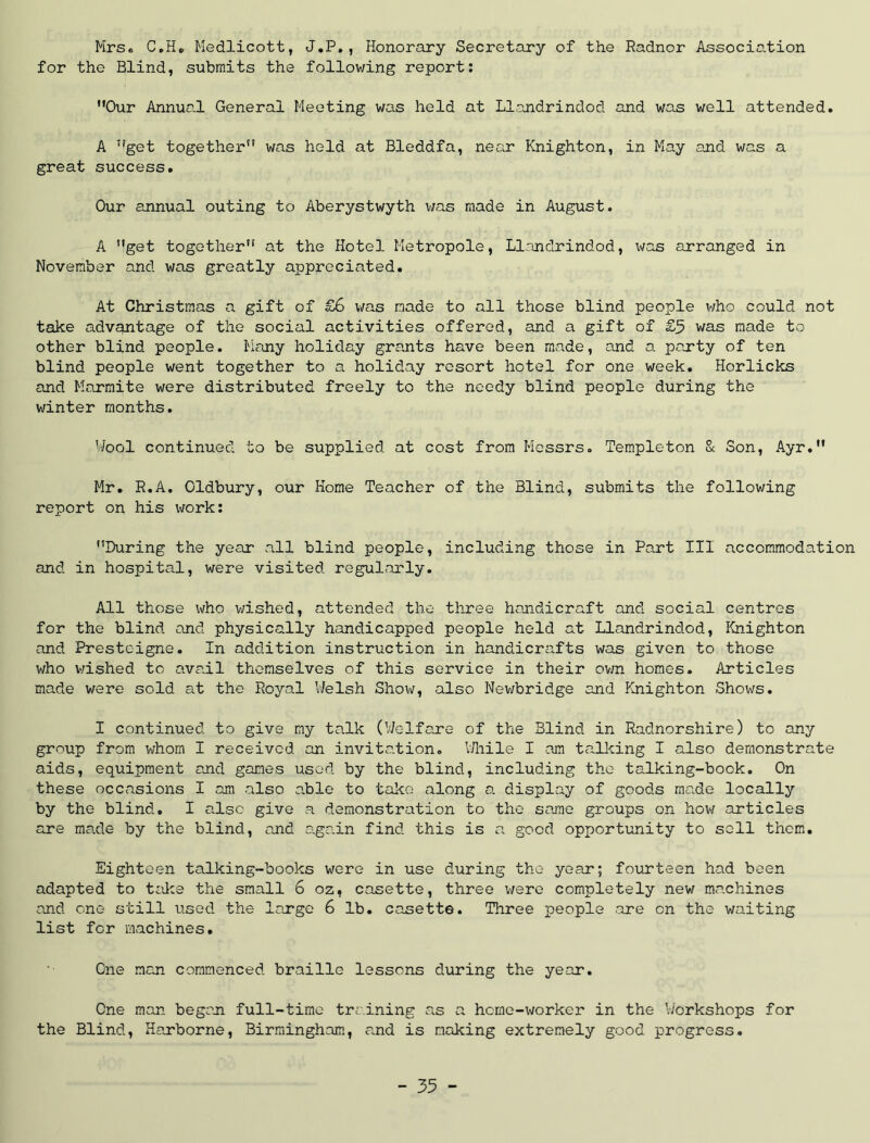 Mrse C.He Kedlicott, J.P,, Honorary Secretary of the Radnor Association for the Blind, submits the following report; Our Annual General Meeting was held at Ll.andrindod and was well attended. A get together was held at Bleddfa, near Knighton, in May and was a great success. Our annual outing to Aberystwyth liras made in August. A get together at the Hotel Metropole, Llandrindod, was arranged in November and was greatly appreciated. At Christmas a gift of £6 v/as made to all those blind people v/ho could not take advantage of the social activities offered, and a gift of £5 was made to other blind people. Many holiday grants have been made, and a party of ten blind people went together to a holiday resort hotel for one week. Horlicks and Marraite were distributed freely to the needy blind people during the winter months. V/ool continued to be supplied at cost from Messrs. Templeton 8c Son, Ayr. Mr. R.A. Oldbury, our Home Teacher of the Blind, submits the following report on his work; During the year all blind people, including those in Part III accommodation and in hospital, were visited regularly. All those who wished, attended the three handicraft and social centres for the blind and physically handicapped people held at Llandrindod, Knighton and Presteigne. In addition instruction in handicrafts was given to those who v/ished to avail themselves of this service in their ovm homes. Articles made were sold at the Royal Welsh Show, also Newbridge and Knighton Shows. I continued to give my talk (Welfare of the Blind in Radnorshire) to any group from whom I received an invitation. VHiile I am tallcing I also demonstrate aids, equipment and games used by the blind, including the talking-book. On these occasions I am also able to take along a display of goods made locally by the blind. I also give a demonstration to the same groups on how articles are made by the blind, and aga.in find this is a good opportunity to sell them. Eighteen talking-books were in use during the year; fourteen had been adapted to talce the small 6 oz, casette, three were completely new machines and one still used the large 6 lb. casette. Three people .are on the waiting list for machines. One man commenced braille lessons during the year. One man began full-time training a.s a home-worker in the Workshops for the Blind, Harborne, Birmingham, and is making extremely good progress.