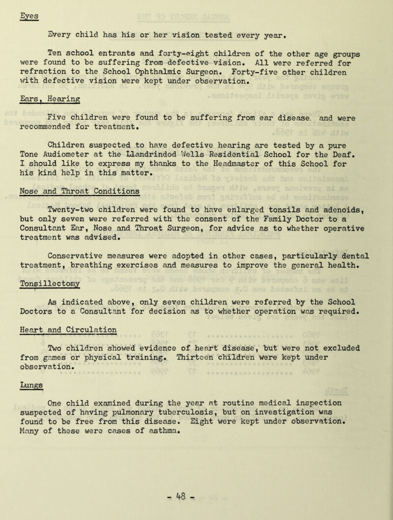 Eyes Every child has his or her vision tested every year. Ten school entrants and forty-eight children of the other age groups were found to be suffering from defective vision. All were referred for refraction to the School Ophthalmic Surgeon. Forty-five other children v;ith defective vision were kept under observation. Ears^ Hearing Five children were found to be suffering from ear disease, and were recommended for treatment. Children suspected to have defective hearing are tested by a pure Tone Audiometer at the Llandrindod Wells Residential School for the Deaf. I should like to express my thanks to the Headmaster of this School for his kind help in this matter. Nose and Throat Conditions Twenty-tv/o children were found to have enlarged tonsils and adenoids, but only seven were referred with the consent of the Family Doctor to a Consultant Ear, Nose and Throat Surgeon, for advice as to whether operative tre^^tment was advised. Conservative measures were adopted in other cases, particularly dental treatment, breathing exercises and measures to improve the general health. Tonsillectomy As indicated above, only seven children were referred by the School Doctors to a Consultant for decision as to whether operation was required. Heart and Circulation Two children showed evidence of heaxt disease, but were not excluded from games or physical training. Thirteen children were kept under observation. Lungs One child examined during the year at routine medical inspection suspected of having pulmonary tuberculosis, but on investigation was found to be free from this disease. Eight were kept xinder observation. Many of these were cases of asthma.