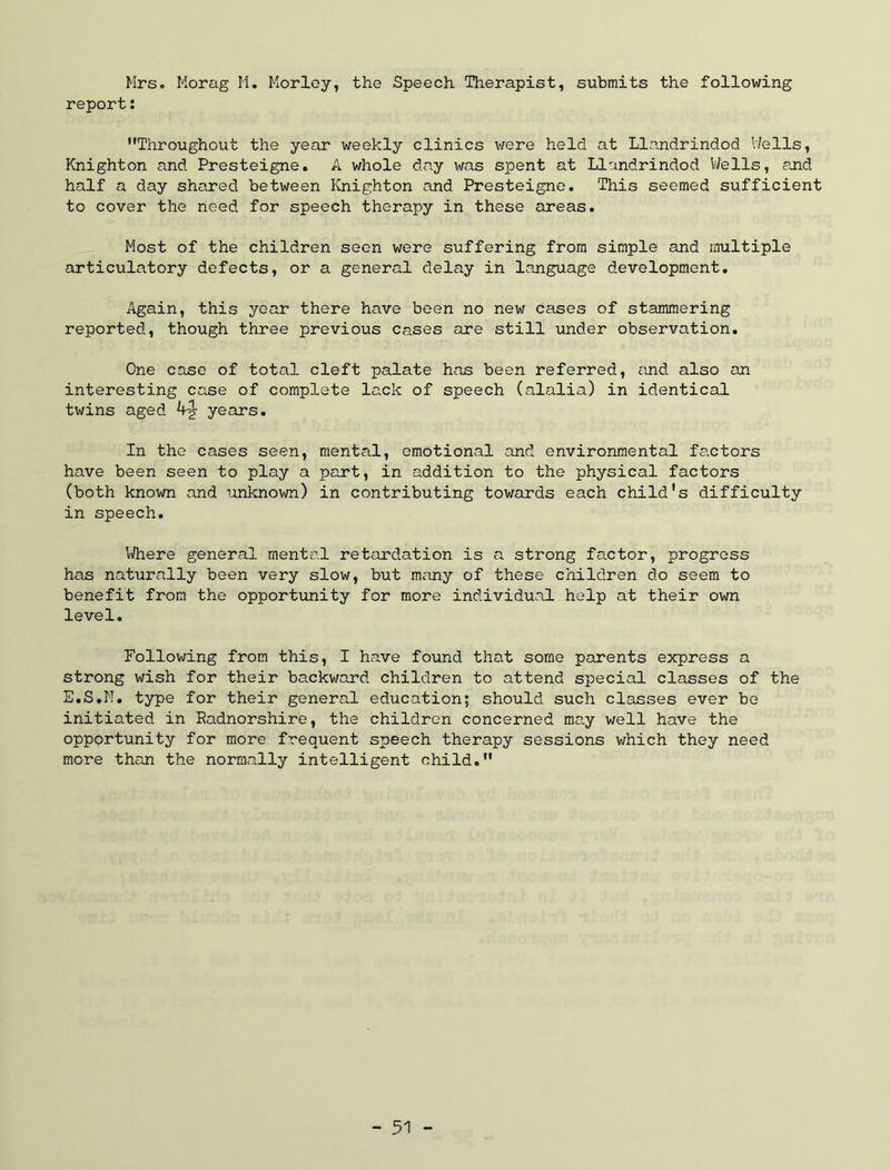 Mrs. Morag M. Morloy, the Speech Therapist, submits the following report: Throughout the year weekly clinics were held at Llandrindod 17ells, Knighton and Presteigne. A whole day was spent at Llandrindod V/ells, and half a day shared between Knighton and Presteigne, This seemed sufficient to cover the need for speech therapy in these areas. Most of the children seen were suffering from simple and multiple articulatory defects, or a general delay in language development. Again, this year there have been no new cases of stammering reported, though three previous cases are still under observation. One case of total cleft palate has been referred, cuid also an interesting case of complete lack of speech (alalia) in identical twins aged 4-^ years. In the cases seen, mental, emotional and environmental factors have been seen to play a part, in addition to the physical factors (both known and unknown) in contributing towards each child’s difficulty in speech. Inhere general mental retardation is a strong factor, progress has naturally been very slow, but many of these children do seem to benefit from the opportunity for more individual help at their own level. Following from this, I have found that some parents express a strong wish for their backward children to attend special classes of the E.S.N. type for their general education; should such classes ever be initiated in Radnorshire, the children concerned may well have the opportunity for more frequent speech therapy sessions which they need more than the normally intelligent child,