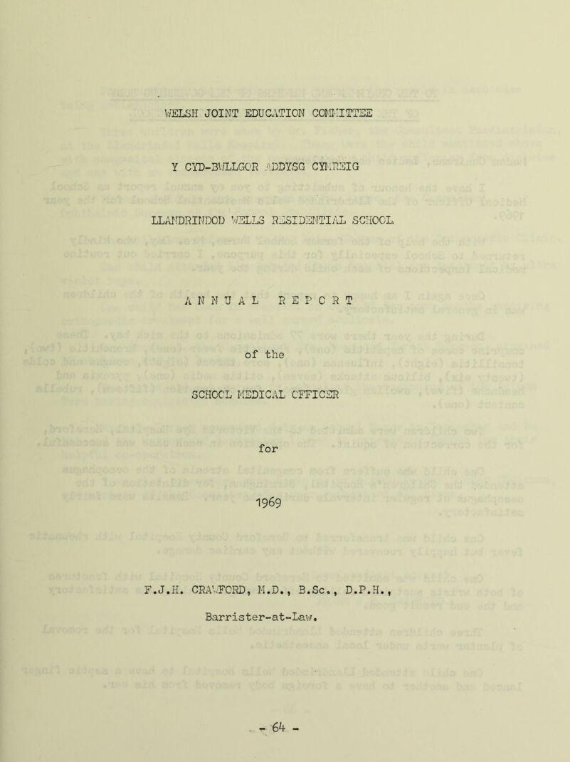 VJELSH JOINT EDUCATION COMKITTSS Y CYD-3ULLG0E .ADDYSG CYI-.EEIG LLANDRINDOD WELLS RESIDENTIAL SCIiOCL A N N UAL REPORT of the SCHOOL MEDICAL OFFICER for 1969 F.J.H. CR.V-..FCRD, H.D., B.Sc., D.P.H., Barrister-at“Law.