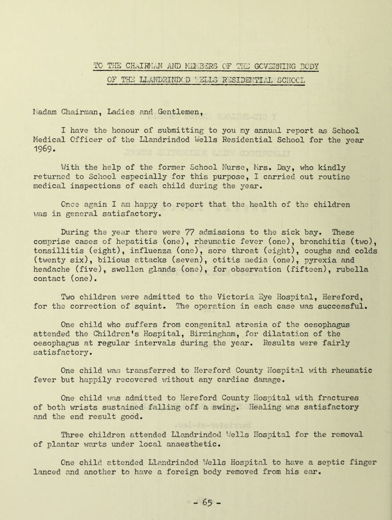 TO THE AI'O Ma-i'BTRS OF TI.G GCVFPJ^IMG BODY OF THF LLAMDRINDCD ^;FLL3 RFSIDIi3:TI.\I. SCIIC'CL riadam Chairman, Ladies sJid Gentlemen, I have the honour of submitting to you my annual report as School Medical Officer of the Llandrindod Wells Residential School for the year 1969. VJith the help of the former School Nurse, Mrs. Day, who kindly returned to School especially for this purpose, I carried out routine medical inspections of each child during the year. Once again I am happy to report that the health of the children i;as in general satisfactory. During the year there were 77 admissions to the sick bay. These comprise cases of hepatitis (one), rheumatic fever (one), bronchitis (two), tonsillitis (eight), influenza (one), sore throat (eight), coughs and colds (twenty six), bilious attacks (seven), otitis media (one), pjrrexia and headache (five), swollen glands (one), for observation (fifteen), rubella contact (one). Two children were admitted to the Victoria 3ye Hospital, Hereford, for the correction of squint. The operation in each case was successful. One child who suffers from congenital atresia of the oesophagus attended the Children's Hospital, Birmingham, for dilatation of the oesophagus at regular intervals during the year. Results were fairly satisfactory. One child was transferred to Hereford County Hospital v/ith rheumatic fever but happily recovered without any cardiac damage. One child was admitted to Hereford Covuity Hospital Vi/ith fractures of both wrists sustained falling off a swing* Healing wa.s satisfactory and the end result good. Three children attended Llandrindod Wells Hospital for the removal of plantar warts under local anaesthetic. One child attended Llandrindod Wells Hospital to hcLve a septic finger lanced and another to have a foreign body removed from his ear.