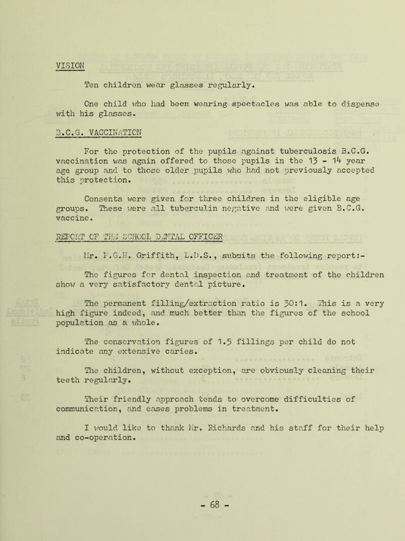 VISION Ten children v;ear glasses regularly. One child v/ho had been v/earing spectacles was able to dispense with his glasses. 3.C.G. VACCINATION For the protection of the pupils against tuberculosis B.C.G. vaccination v/as again offered to those pupils in the 13 - year age group and to those older pupils who had not previously accepted this protection. Consents v/ere given for three children in the eligible age groups. These v;ere all tuberculin negative and were given B.C.G. vaccine. NSFCIIT OF TILC GCHOOL DCNTAL OFFICER llr. I.G.H. Griffith, L.D.S., submits the following report;- The figures for dental inspection and treatment of the children shov/ a very satisfactory dental picture. The permanent filling/extraction ratio is 30!1» This is a very high figure indeed, and much better than the figures of the school population as a whole. The conservation figures of 1.5 fillings per child do not indicate any extensive caries. Tlie children, without exception, are obviously cleaning their teeth regul?.irly. Their friendly approach tends to overcome difficulties of communication, and eases problems in treatment. I v/ould like to thank I'lr, Richards and his staff for their help and co-operation.