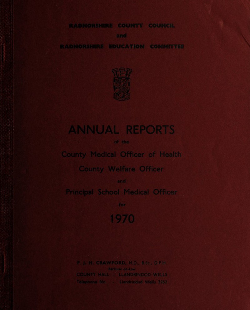 fm. RADNORSHIRE COUNTY COUNCIL and RADNORSHIRE EDUCATION COMMITTED IliSF >11 ft ANNUAL REPORTS of the County Medical Officer of Health County Welfare Officer and Principal School Medical Officer for 1970 F. J. H. CRAWFORD, M.D., B.Sc., D.P.H. Barrlster>at>Law COUNTY HALL - LLANDRINDOD WELLS Telephone No. - Llandrindod Wells 2262