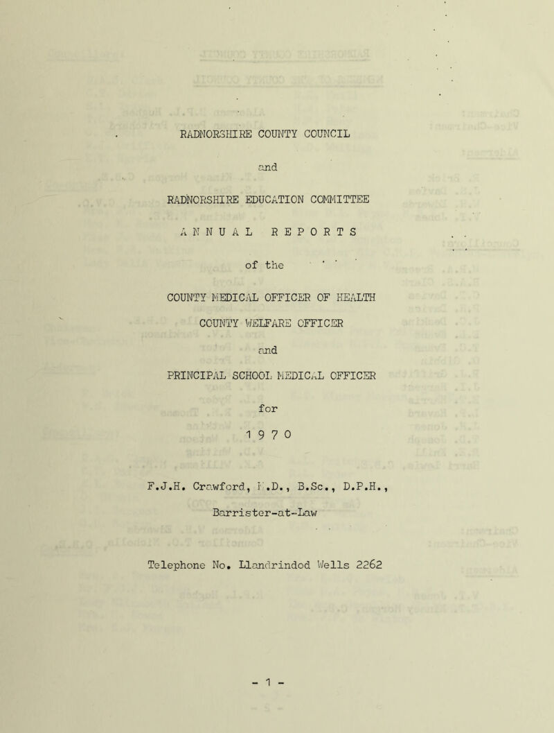 and RADNORSHIRE EDUCATION COMMITTEE ANNUAL REPORTS of the COUNTY MEDICAL OFFICER OF HEALTH COUNTY WELFARE OFFICER and PRINCIPAL SCHOOL MEDICAL OFFICER for 19 7 0 F.J.H. Crawford, F.D., B.Sc., D.P.H., Barrister-at-Law Telephone No. Llandrindod Wells 2262