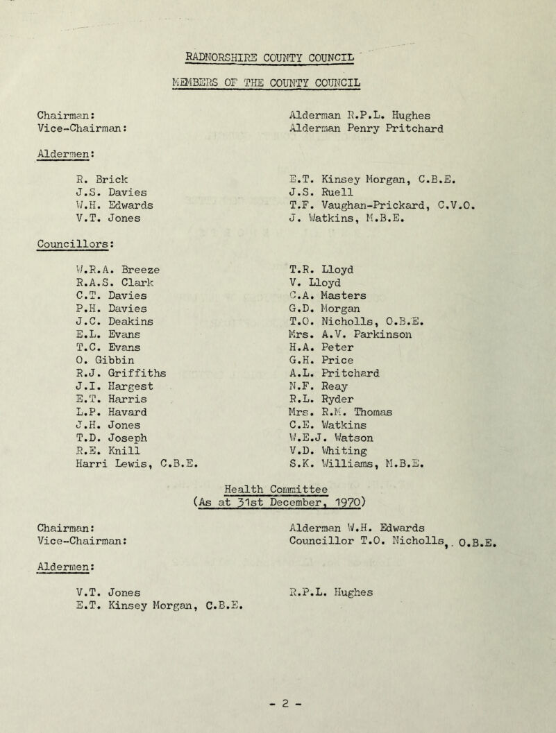 MEMBERS OF THE COUNTY COUNCIL Chairman: Vice-Chairman: Aldermen: R. Brick J.S. Davies W.H. Edv/ards V.T. Jones Alderman R.P.L. Hughes Alderman Penry Pritchard E.T. Kinsey Morgan, C.B.E. J.S. Ruell T.F. Vaughan-Prickard, C.V.O. J. Watkins, M.B.E. Councillors: T.R. Lloyd V. Lloyd C.A. Masters G. D. Morgan T.O. Nicholls, O.B.E. Mrs. A.V. Parkinson H. A. Peter G.K. Price A.L. Pritchard N.F. Reay R. L. Ryder Mrs. R.M. Thomas C.E. Watkins W. E.J. Watson V.D. Whiting S. K. Williams, M.B.E. Health Committee (As at 3^st December, 1970) Chairman: Alderman W.H. Edwards Vice-Chairman: Councillor T.O. Nicholls^. O.B.E. Aldermen: V.T. Jones R.P.L. Hughes E.T. Kinsey Morgan, C.B.E. W.R.A. Breeze R.A.S. Clark C.T. Davies P.H. Davies J.C. Deakins E.L. Evans T.C. Evans 0. Gibbin R.J. Griffiths J.I. Hargest E.T. Harris L.P. Havard J.H. Jones T.D. Joseph R.S. Knill Harri Lewis, C.B.E.