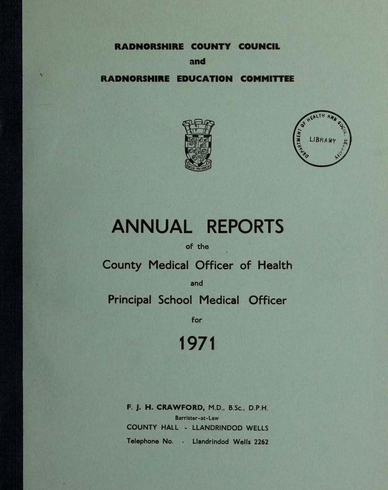 RADNORSHIRE COUNTY COUNCIL and RADNORSHIRE EDUCATION COMMITTEE ANNUAL REPORTS of the County Medical Officer of Health and Principal School Medical Officer for 1971 F. J. H. CRAWFORD, M.D., B.Sc., D P H. Barrister-at-Law COUNTY HALL - LLANDRINDOD WELLS Telephone No. - Llandrindod Wells 2262