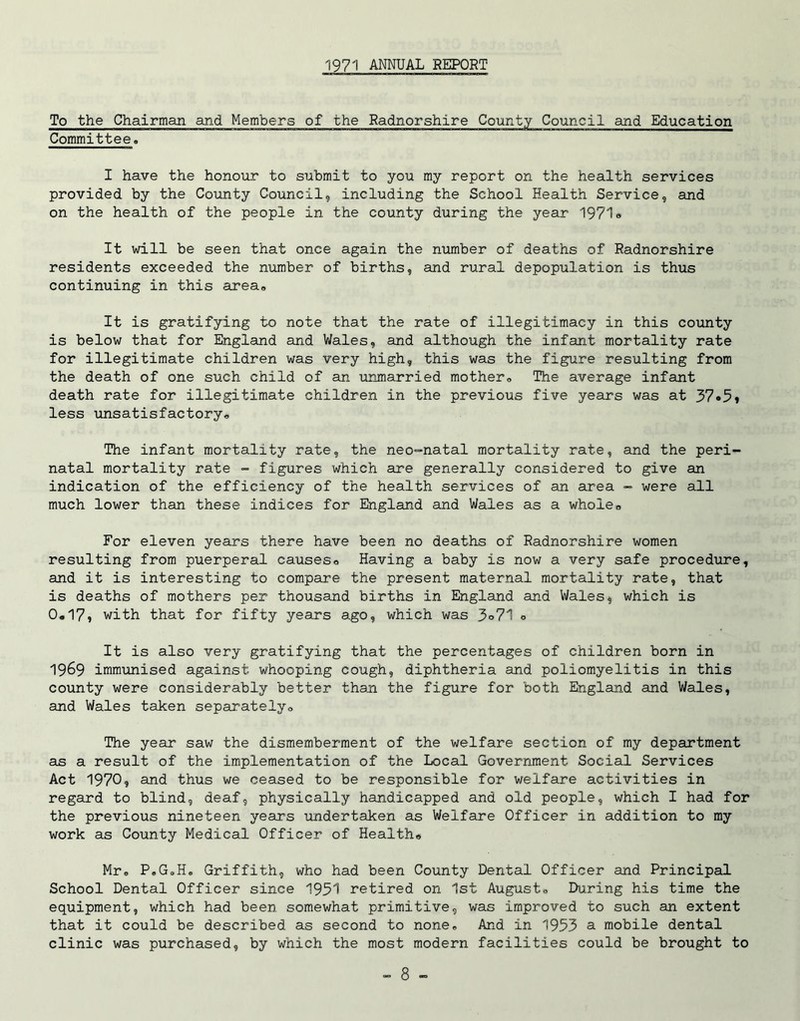 1971 ANNUAL REPORT To the Chairman and Members of the Radnorshire County Council and Education Committee. I have the honour to submit to you my report on the health services provided by the County Council, including the School Health Service, and on the health of the people in the county during the year 1971 * It will be seen that once again the number of deaths of Radnorshire residents exceeded the number of births, and rural depopulation is thus continuing in this area. It is gratifying to note that the rate of illegitimacy in this county is below that for England and Wales, and although the infant mortality rate for illegitimate children was very high, this was the figure resulting from the death of one such child of an unmarried mother. The average infant death rate for illegitimate children in the previous five years was at 37«5i less unsatisfactory. The infant mortality rate, the neo-natal mortality rate, and the peri- natal mortality rate - figures which are generally considered to give an indication of the efficiency of the health services of an area - were all much lower than these indices for England and Wales as a whole. For eleven years there have been no deaths of Radnorshire women resulting from puerperal causes. Having a baby is now a very safe procedure, and it is interesting to compare the present maternal mortality rate, that is deaths of mothers per thousand births in England and Wales, which is 0.17, with that for fifty years ago, which was 5°71 ° It is also very gratifying that the percentages of children born in 1969 immunised against whooping cough, diphtheria and poliomyelitis in this county were considerably better than the figure for both England and Wales, and Wales taken separately. The year saw the dismemberment of the welfare section of my department as a result of the implementation of the Local Government Social Services Act 1970, and thus we ceased to be responsible for welfare activities in regard to blind, deaf, physically handicapped and old people, which I had for the previous nineteen years undertaken as Welfare Officer in addition to my work as County Medical Officer of Health. Mr. P.G.H. Griffith, who had been County Dental Officer and Principal School Dental Officer since 1951 retired on 1st August. During his time the equipment, which had been somewhat primitive, was improved to such an extent that it could be described as second to none. And in 1953 a mobile dental clinic was purchased, by which the most modern facilities could be brought to