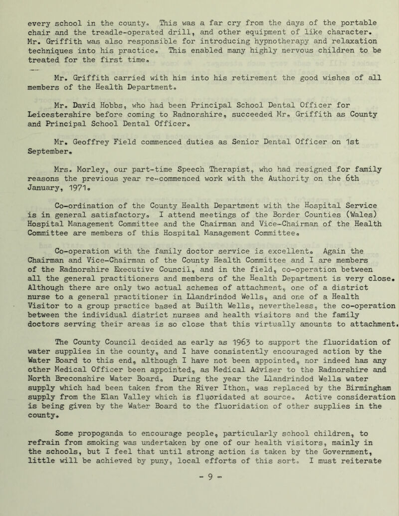every school in the county,, This was a far cry from the days of the portable chair and the treadle-operated drill, and other equipment of like character. Mr. Griffith was also responsible for introducing hypnotherapy and relaxation techniques into his practice. This enabled many highly nervous children to be treated for the first time. Mr. Griffith carried with him into his retirement the good wishes of all members of the Health Department. Mr. David Hobbs, who had been Principal School Dental Officer for Leicestershire before coming to Radnorshire, succeeded Mr. Griffith as County and Principal School Dental Officer. Mr. Geoffrey Field commenced duties as Senior Dental Officer on 1st September. Mrs. Morley, our part-time Speech Therapist, who had resigned for family reasons the previous year re-commenced work with the Authority on the 6th January, 1971. Co-ordination of the County Health Department with the Hospital Service is in general satisfactory. I attend meetings of the Border Counties (Wales) Hospital Management Committee and the Chairman and Vice-Chairman of the Health Committee are members of this Hospital Management Committee. Co-operation with the family doctor service is excellent. Again the Chairman and Vice-Chairman of the County Health Committee and I are members of the Radnorshire Executive Council, and in the field, co-operation between all the general practitioners and members of the Health Department is very close. Although there are only two actual schemes of attachment, one of a district nurse to a general practitioner in Llandrindod Wells, and one of a Health Visitor to a group practice based at Builth Wells, nevertheless, the co-operation between the individual district nurses and health visitors and the family doctors serving their areas is so close that this virtually amounts to attachment. The County Council decided as early as 1963 to support the fluoridation of water supplies in the county, and I have consistently encouraged action by the Water Board to this end, although I have not been appointed, nor indeed has any other Medical Officer been appointed, as Medical Adviser to the Radnorshire and North Breconshire Water Board, During the year the Llandrindod Wells water supply which had been taken from the River Ithon, was replaced by the Birmingham supply from the Elan Valley which is fluoridated at source. Active consideration is being given by the Water Board to the fluoridation of other supplies in the county* Some propoganda to encourage people, particularly school children, to refrain from smoking was undertaken by one of our health visitors, mainly in the schools, but I feel that until strong action is taken by the Government, little will be achieved by puny, local efforts of this sort. I must reiterate