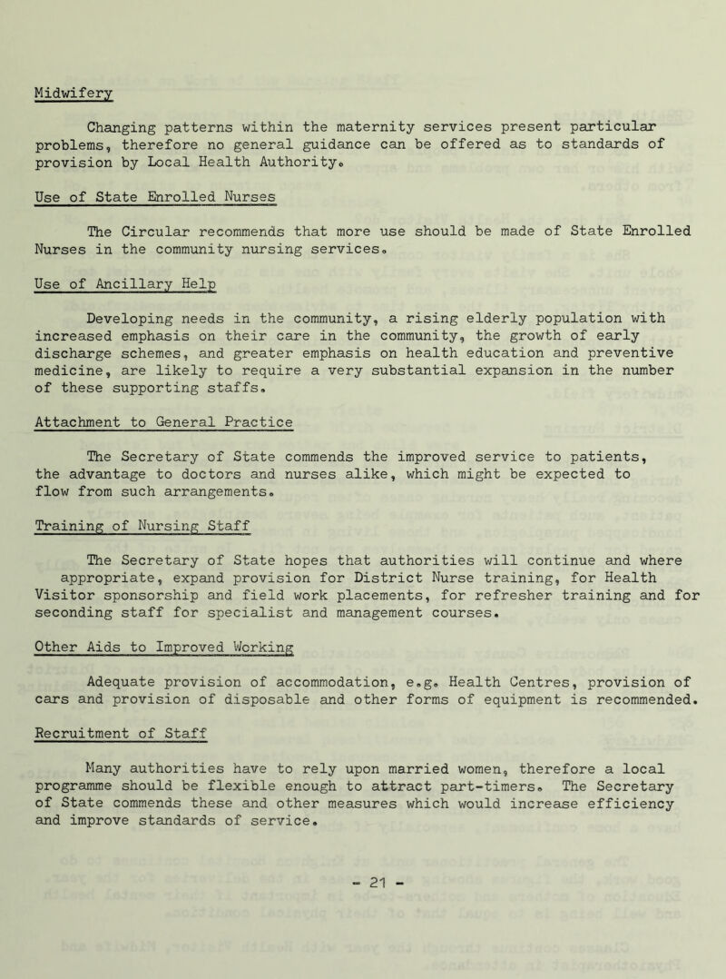 Midwifery Changing patterns within the maternity services present particular problems, therefore no general guidance can be offered as to standards of provision by Local Health Authority® Use of State Enrolled Nurses The Circular recommends that more use should be made of State Enrolled Nurses in the community nursing services® Use of Ancillary Help Developing needs in the community, a rising elderly population with increased emphasis on their care in the community, the growth of early discharge schemes, and greater emphasis on health education and preventive medicine, are likely to require a very substantial expansion in the number of these supporting staffs® Attachment to General Practice The Secretary of State commends the improved service to patients, the advantage to doctors and nurses alike, which might be expected to flow from such arrangements® Training of Nursing Staff The Secretary of State hopes that authorities will continue and where appropriate, expand provision for District Nurse training, for Health Visitor sponsorship and field work placements, for refresher training and for seconding staff for specialist and management courses. Other Aids to Improved Working Adequate provision of accommodation, e»g® Health Centres, provision of cars and provision of disposable and other forms of equipment is recommended. Recruitment of Staff Many authorities have to rely upon married women, therefore a local programme should be flexible enough to attract part-timers® The Secretary of State commends these and other measures which would increase efficiency and improve standards of service.