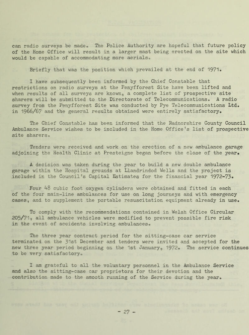 can radio surveys be made0 The Police Authority are hopeful that future policy of the Home Office will result in a larger mast being erected on the site which would be capable of accommodating more aerialso Briefly that was the position which prevailed at the end of 1971* I have subsequently been informed by the Chief Constable that restrictions on radio surveys at the Penyfforest Site have been lifted and when results of all surveys are known, a complete list of prospective site sharers will be submitted to the Directorate of Telecommunications* A radio survey from the Penyfforest Site was conducted by Pye Telecommunications Ltd. in 1966/67 and the general results obtained were entirely satisfactory* The Chief Constable has been informed that the Radnorshire County Council Ambulance Service wishes to be included in the Home Office's list of prospective site sharers* Tenders were received and work on the erection of a new ambulance garage adjoining the Health Clinic at Presteigne began before the close of the year* A decision was taken during the year to build a new double ambulance garage within the Hospital grounds at Llandrindod Wells and the project is included in the Council's Capital Estimates for the financial year 1972-73* Four 48 cubic foot oxygen cylinders were obtained and fitted in each of the four main-line ambulances for use on long journeys and with emergency cases, and to supplement the portable resuscitation equipment already in use. To comply with the recommendations contained in Welsh Office Circular 205/71? all ambulance vehicles were modified to prevent possible fire risk in the event of accidents involving ambulances* The three year contract period for the sitting-case car service terminated on the 31st December and tenders were invited and accepted for the new three year period beginning on the 1st January, 1972* The service continues to be very satisfactory <> I am grateful to all the voluntary personnel in the Ambulance Service and also the sitting-case car proprietors for their devotion and the contribution made to the smooth running of the Service during the year*