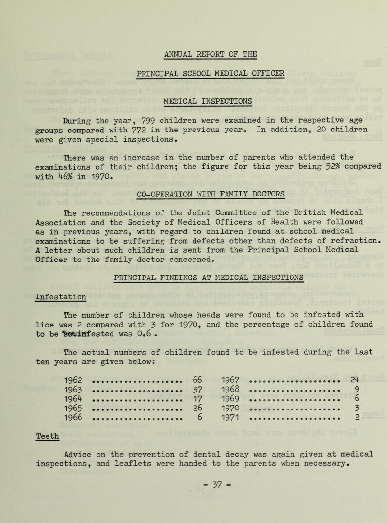 ANNUAL REPORT OF THE PRINCIPAL SCHOOL MEDICAL OFFICER MEDICAL INSPECTIONS During the year, 799 children were examined in the respective age groups compared with 772 in the previous year. In addition,. 20 children were given special inspections. There was an increase in the number of parents who attended the examinations of their children; the figure for this year being 52% compared with k6% in 1970. CO-OPERATION WITH FAMILY DOCTORS The recommendations of the Joint Committee of the British Medical Association and the Society of Medical Officers of Health were followed as in previous years, with regard to children found at school medical examinations to be suffering from defects other than defects of refraction. A letter about such children is sent from the Principal School Medical Officer to the family doctor concerned. PRINCIPAL FINDINGS AT MEDICAL INSPECTIONS Infestation The number of children whose heads were found to be infested with lice was 2 compared with 3 for 1970* arid the percentage of children found to be Isoetinfested was 0.6 . The actual numbers of children found to be infested during the last ten years are given below: 1962 1963 1964 1963 1966 66 1967 37 1968 17 1969 26 1970 6 1971 24 9 6 3 2 Teeth Advice on the prevention of dental decay was again given at medical inspections, and leaflets were handed to the parents when necessary.