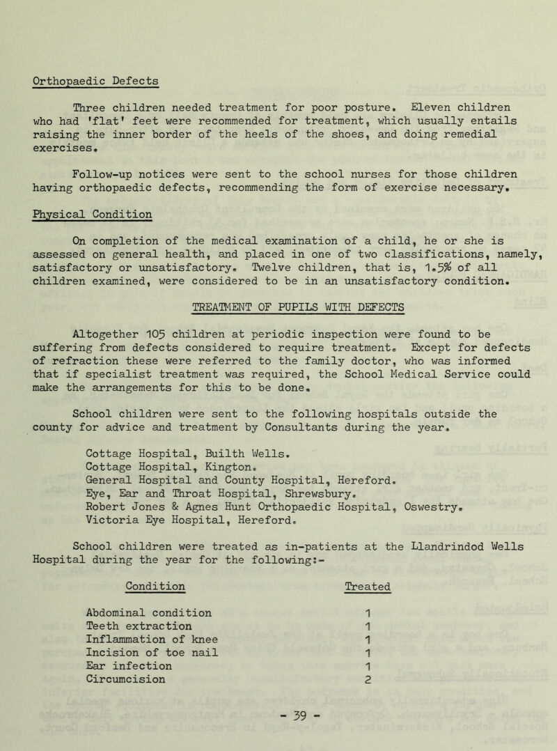 Orthopaedic Defects Three children needed treatment for poor posture. Eleven children who had 'flat' feet were recommended for treatment, which usually entails raising the inner border of the heels of the shoes, and doing remedial exercises. Follow-up notices were sent to the school nurses for those children having orthopaedic defects, recommending the form of exercise necessary. Physical Condition On completion of the medical examination of a child, he or she is assessed on general health, and placed in one of two classifications, namely, satisfactory or unsatisfactory. Twelve children, that is, 1.5% of all children examined, were considered to be in an unsatisfactory condition. Altogether 105 children at periodic inspection were found to be suffering from defects considered to require treatment. Except for defects of refraction these were referred to the family doctor, who was informed that if specialist treatment was required, the School Medical Service could make the arrangements for this to be done. School children were sent to the following hospitals outside the county for advice and treatment by Consultants during the year. Cottage Hospital, Builth Wells. Cottage Hospital, Kington. General Hospital and County Hospital, Hereford, Eye, Ear and Throat Hospital, Shrewsbury. Robert Jones & Agnes Hunt Orthopaedic Hospital, Oswestry. Victoria Eye Hospital, Hereford, School children were treated as in-patients at the Llandrindod Wells Hospital during the year for the following TREATMENT OF PUPILS WITH DEFECTS Condition Treated Abdominal condition Teeth extraction 1 1 1 1 1 2 Inflammation of knee Incision of toe nail Ear infection Circumcision