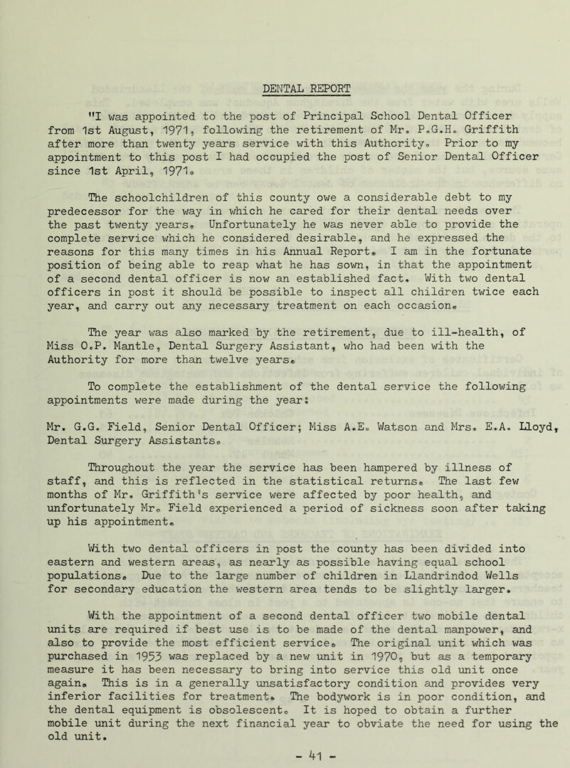 DENTAL REPORT MI was appointed to the post of Principal School Dental Officer from 1st August, 1971, following the retirement of Mr, P.G.H. Griffith after more than twenty years service with this Authority, Prior to my appointment to this post I had occupied the post of Senior Dental Officer since 1st April, 1971® The schoolchildren of this county owe a considerable debt to my predecessor for the way in which he cared for their dental needs over the past twenty years. Unfortunately he was never able to provide the complete service which he considered desirable, and he expressed the reasons for this many times in his Annual Report, I am in the fortunate position of being able to reap what he has sown, in that the appointment of a second dental officer is now an established fact. With two dental officers in post it should be possible to inspect all children twice each year, and carry out any necessary treatment on each occasion. The year was also marked by the retirement, due to ill-health, of Miss O.P. Mantle, Dental Surgery Assistant, who had been with the Authority for more than twelve years. To complete the establishment of the dental service the following appointments were made during the years Mr. G.G. Field, Senior Dental Officer; Miss A.E. Watson and Mrs. E.A. Lloyd, Dental Surgery Assistants, Throughout the year the service has been hampered by illness of staff, and this is reflected in the statistical returns. The last few months of Mr. Griffith's service were affected by poor health, and unfortunately Mr. Field experienced a period of sickness soon after taking up his appointment. With two dental officers in post the county has been divided into eastern and western areas, as nearly as possible having equal school populations. Due to the large number of children in Llandrindod Wells for secondary education the western area tends to be slightly larger. With the appointment of a second dental officer two mobile dental units are required if best use is to be made of the dental manpower, and also to provide the most efficient service. The original unit which was purchased in 1953 was replaced by a new unit in 1970, but as a temporary measure it has been necessary to bring into service this old unit once again. This is in a generally unsatisfactory condition and provides very inferior facilities for treatment. The bodywork is in poor condition, and the dental equipment is obsolescent. It is hoped to obtain a further mobile unit during the next financial year to obviate the need for using the old unit.