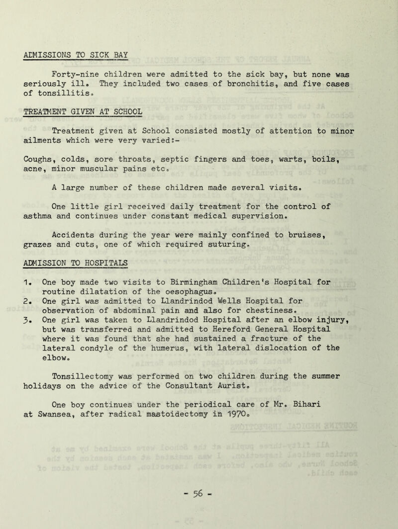 AEMISSIONS TO SICK BAY Forty-nine children were admitted to the sick bay, but none was seriously ill® They included two cases of bronchitis, and five cases of tonsillitis* TREATMENT GIVEN AT SCHOOL Treatment given at School consisted mostly of attention to minor ailments which were very varieds- Coughs, colds, sore throats, septic fingers and toes, warts, boils, acne, minor muscular pains etc0 A large number of these children made several visits* One little girl received daily treatment for the control of asthma and continues under constant medical supervision* Accidents during the year were mainly confined to bruises, grazes and cuts, one of which required suturing* ADMISSION TO HOSPITALS 1* One boy made two visits to Birmingham Children's Hospital for routine dilatation of the oesophagus* 2. One girl was admitted to Llandrindod Wells Hospital for observation of abdominal pain and also for chestiness* 3. One girl was taken to Llandrindod Hospital after an elbow injury, but was transferred and admitted to Hereford General Hospital where it was found that she had sustained a fracture of the lateral condyle of the humerus, with lateral dislocation of the elbow* Tonsillectomy was performed on two children during the summer holidays on the advice of the Consultant Aurist, One boy continues under the periodical care of Mr* Bihari at Swansea, after radical mastoidectomy in 1970*