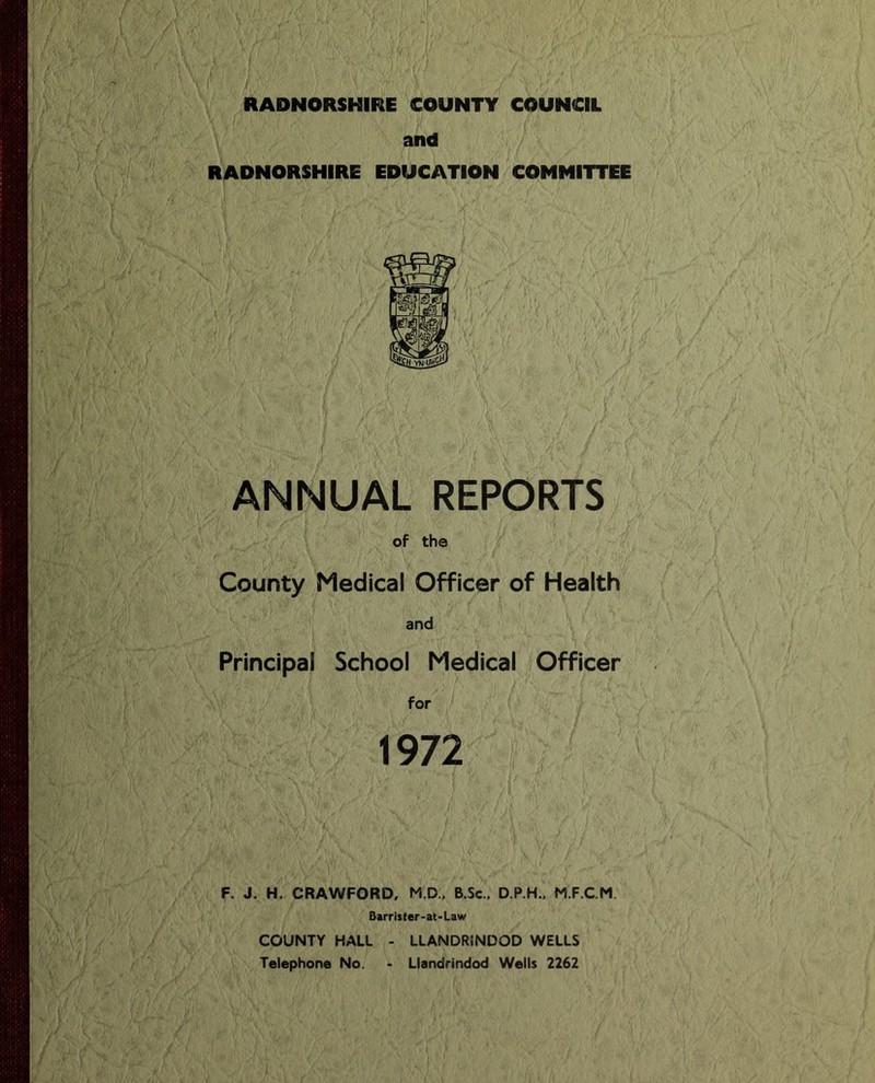 RADNORSHIRE COUNTY COUNCIL and RADNORSHIRE EDUCATION COMMITTEE ANNUAL REPORTS of the County Medical Officer of Health and Principal School Medical Officer for 1972 F. J. H. CRAWFORD, M.D., B.Sc., D.P.H.. M.F.C.M. Barrister-at-Law COUNTY HALL Telephone No. LLANDRINDOD WELLS Llandrindod Wells 2262