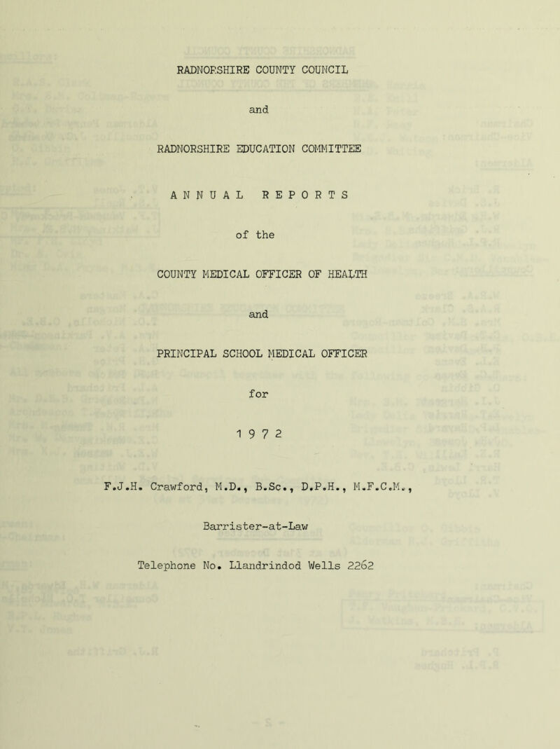 and RADNORSHIRE EDUCATION COMMITTEE ANNUAL REPORTS of the COUNTY MEDICAL OFFICER OF HEALTH and PRINCIPAL SCHOOL MEDICAL OFFICER for 19 7 2 F.J.H. Crawford, M.D., B.Sc., D.P.H., M.F.C Barrister-at-Law Telephone No. Llandrindod Wells 22b2