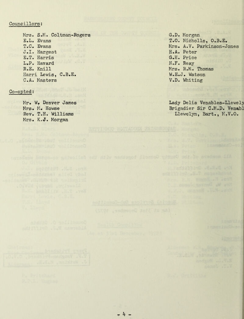 Mrs. S.M. Coltman-Rogers E.L. Evans T.C. Evans J.I. Hargest E.T. Harris L.P. Havard R.E. Knill Harri Lewis, C.B.E. C.A. Masters Co-opted: Mr. Wf Denver James Mrs. M. Howse Rev. T.H. Williams Mrs. K.J. Morgan G. D. Morgan T.O. Nicholls, O.B.E. Mrs. A.V. Parkinson-Jones H. A. Peter G.H. Price N.F. Reay Mrs. R.M. Thomas W.E.J. Watson V.D. Whiting Lady Delia Venables-Llewely Brigadier Sir C.M.p. Venabl Llewelyn, Bart., M.V.O.