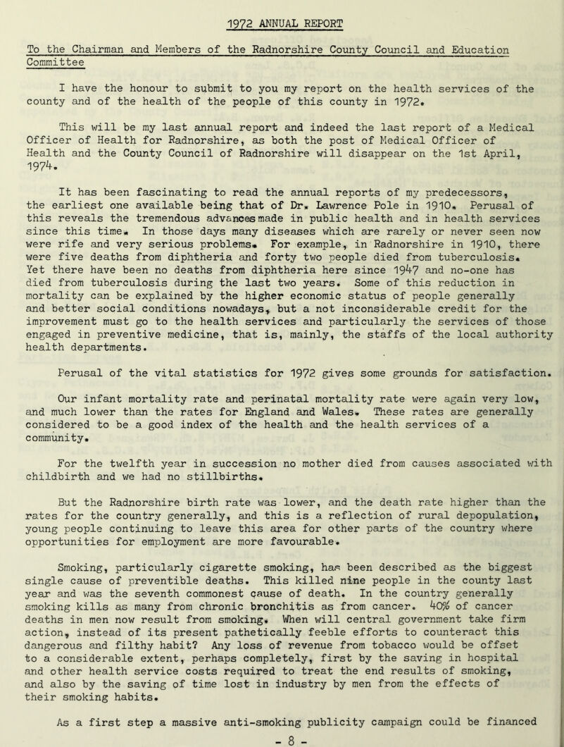 1972 ANNUAL REPORT To the Chairman and Members of the Radnorshire County Council and Education Committee I have the honour to submit to you my report on the health services of the county and of the health of the people of this county in 1972. This will be my last annual report and indeed the last report of a Medical Officer of Health for Radnorshire, as both the post of Medical Officer of Health and the County Council of Radnorshire will disappear on the 1st April, 197^. It has been fascinating to read the annual reports of my predecessors, the earliest one available being that of Dr* Lawrence Pole in 1910* Perusal of this reveals the tremendous advances made in public health and in health services since this time* In those days many diseases which are rarely or never seen now were rife and very serious problems. For example, in Radnorshire in 1910, there were five deaths from diphtheria and forty two people died from tuberculosis. Yet there have been no deaths from diphtheria here since 19^7 and no-one has died from tuberculosis during the last two years. Some of this reduction in mortality can be explained by the higher economic status of people generally and better social conditions nowadays* but a not inconsiderable credit for the improvement must go to the health services and particularly the services of those engaged in preventive medicine, that is, mainly, the staffs of the local authority health departments. Perusal of the vital statistics for 1972 gives some grounds for satisfaction. Our infant mortality rate and perinatal mortality rate were again very low, and much lower than the rates for England and Wales* These rates are generally considered to be a good index of the health and the health services of a community. For the twelfth year in succession no mother died from causes associated with childbirth and we had no stillbirths. But the Radnorshire birth rate was lower, and the death rate higher than the rates for the country generally, and this is a reflection of rural depopulation, young people continuing to leave this area for other parts of the country where opportunities for employment are more favourable. Smoking, particularly cigarette smoking, has been described as the biggest single cause of preventible deaths. This killed nine people in the county last year and was the seventh commonest pause of death. In the country generally smoking kills as many from chronic bronchitis as from cancer. k0% of cancer deaths in men now result from smoking. When will central government take firm action, instead of its present pathetically feeble efforts to counteract this dangerous and filthy habit? Any loss of revenue from tobacco would be offset to a considerable extent, perhaps completely, first by the saving in hospital and other health service costs required to treat the end results of smoking, and also by the saving of time lost in industry by men from the effects of their smoking habits. As a first step a massive anti-smoking publicity campaign could be financed